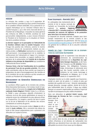 Actualité de la DéfenseAgendas ministériels
Armée de l’air : Centenaire de la dispari-
tion du capitaine Guynemer
Lundi 11 septembre s’est déroulée la
cérémonie de commémoration du
centenaire de la disparition du capi-
taine Georges Guynemer, as de l’avia-
tion française aux 53 victoires homo-
loguées. Des délégations française,
belge, britannique et allemande ainsi
que des hautes autorités civiles et
militaires lui ont rendu hommage à
Poelkapelle en Belgique, où il a été
abattu le 11 septembre 1917.
L’épitaphe inscrite sur la stèle rappelle que Guynemer,
tombé en plein ciel de gloire, [...] restera le plus pur
symbole des qualités de la race : ténacité indomptable,
énergie farouche, courage sublime. Animé de la foi la
plus inébranlable dans la victoire, il lègue aux soldats
français un souvenir impérissable qui exaltera l'esprit de
sacrifice et provoquera les plus nobles émulations.
Dans son allocution, le général André Lanata, chef
d’état-major de l’Armée de l’air a souligné l’engage-
ment total de
Georges Guy-
nemer et a
salué le sou-
venir de l’en-
semble des
combattants
de la Première
Guerre mon-
diale : ici, sur
terre comme dans les airs, ce furent des centaines de
milliers d’hommes et de femmes de nationalités très
différentes qui donnèrent leurs vies dans des conditions
effroyables au service d’une cause qui les dépasse.
HCECM
La ministre des armées a reçu le 8 septembre M.
Bernard Pêcheur, président du Haut comité d’évaluation
de la condition militaire (HCECM). Il lui a présenté le 11e
rapport thématique sur la « fonction militaire dans la
société française », qui a été remis mercredi dernier au
Président de la République. Innovation du statut général
des militaires de 2005, le HCECM, constitué de neuf
personnalités indépendantes, a pour mission d’éclairer
le Président et le Parlement sur la situation et l’évolu-
tion de la condition militaire.
Le dernier rapport sur la perception et l’attractivité de
la fonction militaire dans la société française relève
l’image très positive des militaires, comme le montre
l’important volume de recrutements réalisés ces der-
nières années. La fidélisation représente en revanche un
défi permanent. L’accompagnement de la mobilité, le
renforcement de l’attractivité et l’appui à la reconver-
sion doivent être consolidés. Le rapport réaffirme l’im-
portance de la préservation de l’unicité de la fonction
militaire et du principe de disponibilité qui conditionne
l’efficacité des forces armées.
Florence Parly a fait de l’amélioration de la condition
du personnel l’une de ses grandes priorités. Elle salue
cette contribution utile du Haut comité, qui inspirera la
préparation du plan d’accompagnement des familles et
de la condition de vie des militaires qu’elle remettra en
octobre au Président de la République.
Plan Vigipirate - Rentrée 2017
En anticipation des événements de la
rentrée et de la reprise normale de
l’activité sur l’ensemble du territoire
national, la posture Vigipirate
« Rentrée 2017 » actualise jusqu’au 1e
novembre les mesures de vigilance et de protection
pour faire face à la menace terroriste.
Le dispositif de sécurité nationale s’adapte pour tenir
compte notamment de la rentrée scolaire et des
Journées européennes du patrimoine. Voir les fiches de
recommandation et guide pratique sur le site le Secréta-
riat général de la défense et de la sécurité nationale
(SGDSN).
Actu Défense
Page 3
Déplacement de Geneviève Darrieussec en
Bourgogne
La secrétaire d’État auprès de la ministre des armées,
Mme Geneviève Darrieussec, s’est rendue mardi 12 sep-
tembre à Dijon à l’occasion du congrès de la Fédération
nationale André Maginot (FNAM). Créée il y a 130 ans,
la FNAM a pour principaux objectifs d’entretenir la
mémoire vis-à-vis des jeunes générations et assurer la
solidarité envers les combattants les plus démunis d’hier
et d’aujourd’hui. Ce congrès a permis de faire le point
sur la vie de la fédération et les attentes des anciens
combattants et victimes de guerre.
Mme Darrieussec s’est ensuite rendu à Autun où elle a
visité le lycée militaire. Elle a rencontré des élèves du
lycée et des classes préparatoires puis a prononcé une
allocution sur la place d’armes.
 