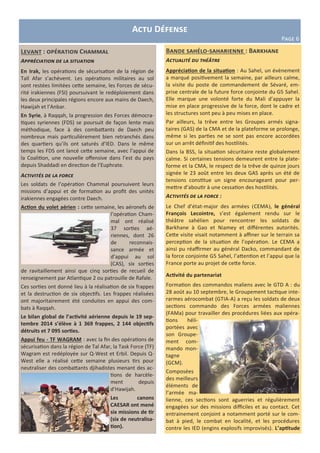 Bande sahélo-saharienne : Barkhane
Actualité du théâtre
Appréciation de la situation : Au Sahel, un évènement
a marqué positivement la semaine, par ailleurs calme,
la visite du poste de commandement de Sévaré, em-
prise centrale de la future force conjointe du G5 Sahel.
Elle marque une volonté forte du Mali d’appuyer la
mise en place progressive de la force, dont le cadre et
les structures sont peu à peu mises en place.
Par ailleurs, la trêve entre les Groupes armés signa-
taires (GAS) de la CMA et de la plateforme se prolonge,
même si les parties ne se sont pas encore accordées
sur un arrêt définitif des hostilités.
Dans la BSS, la situation sécuritaire reste globalement
calme. Si certaines tensions demeurent entre la plate-
forme et la CMA, le respect de la trêve de quinze jours
signée le 23 août entre les deux GAS après un été de
tensions constitue un signe encourageant pour per-
mettre d’aboutir à une cessation des hostilités.
Activités de la force :
Le Chef d’état-major des armées (CEMA), le général
François Lecointre, s’est également rendu sur le
théâtre sahélien pour rencontrer les soldats de
Barkhane à Gao et Niamey et différentes autorités.
Cette visite visait notamment à affiner sur le terrain sa
perception de la situation de l’opération. Le CEMA a
ainsi pu réaffirmer au général Dacko, commandant de
la force conjointe G5 Sahel, l’attention et l’appui que la
France porte au projet de cette force.
Activité du partenariat
Formation des commandos maliens avec le GTD A : du
28 août au 10 septembre, le Groupement tactique inte-
rarmes aérocombat (GTIA-A) a reçu les soldats de deux
sections commando des Forces armées maliennes
(FAMa) pour travailler des procédures liées aux opéra-
tions héli-
portées avec
son Groupe-
ment com-
mando mon-
tagne
(GCM).
Composées
des meilleurs
éléments de
l’armée ma-
lienne, ces sections sont aguerries et régulièrement
engagées sur des missions difficiles et au contact. Cet
entrainement conjoint a notamment porté sur le com-
bat à pied, le combat en localité, et les procédures
contre les IED (engins explosifs improvisés). L’aptitude
Levant : opération Chammal
Appréciation de la situation
En Irak, les opérations de sécurisation de la région de
Tall Afar s’achèvent. Les opérations militaires au sol
sont restées limitées cette semaine, les Forces de sécu-
rité irakiennes (FSI) poursuivant le redéploiement dans
les deux principales régions encore aux mains de Daech,
Hawijah et l’Anbar.
En Syrie, à Raqqah, la progression des Forces démocra-
tiques syriennes (FDS) se poursuit de façon lente mais
méthodique, face à des combattants de Daech peu
nombreux mais particulièrement bien retranchés dans
des quartiers qu’ils ont saturés d’IED. Dans le même
temps les FDS ont lancé cette semaine, avec l’appui de
la Coalition, une nouvelle offensive dans l’est du pays
depuis Shaddadi en direction de l’Euphrate.
Activités de la force
Les soldats de l’opération Chammal poursuivent leurs
missions d’appui et de formation au profit des unités
irakiennes engagées contre Daech.
Action du volet aérien : cette semaine, les aéronefs de
l’opération Cham-
mal ont réalisé
37 sorties aé-
riennes, dont 26
de reconnais-
sance armée et
d’appui au sol
(CAS), six sorties
de ravitaillement ainsi que cinq sorties de recueil de
renseignement par Atlantique 2 ou patrouille de Rafale.
Ces sorties ont donné lieu à la réalisation de six frappes
et la destruction de six objectifs. Les frappes réalisées
ont majoritairement été conduites en appui des com-
bats à Raqqah.
Le bilan global de l’activité aérienne depuis le 19 sep-
tembre 2014 s’élève à 1 369 frappes, 2 144 objectifs
détruits et 7 095 sorties.
Appui feu - TF WAGRAM : avec la fin des opérations de
sécurisation dans la région de Tal Afar, la Task Force (TF)
Wagram est redéployée sur Q-West et Erbil. Depuis Q-
West elle a réalisé cette semaine plusieurs tirs pour
neutraliser des combattants djihadistes menant des ac-
tions de harcèle-
ment depuis
d’Hawijah.
Les canons
CAESAR ont mené
six missions de tir
(six de neutralisa-
tion).
Actu Défense
Page 6
 