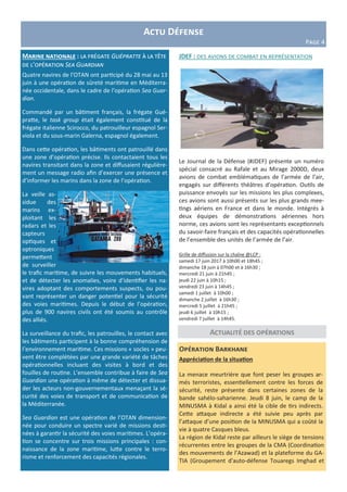 Actu Défense
Page 4
Marine nationale : la frégate Guépratte à la tête
de l’opération Sea Guardian
Quatre navires de l’OTAN ont participé du 28 mai au 13
juin à une opération de sûreté maritime en Méditerra-
née occidentale, dans le cadre de l’opération Sea Guar-
dian.
Commandé par un bâtiment français, la frégate Gué-
pratte, le task group était également constitué de la
frégate italienne Scirocco, du patrouilleur espagnol Ser-
viola et du sous-marin Galerna, espagnol également.
Dans cette opération, les bâtiments ont patrouillé dans
une zone d’opération précise. Ils contactaient tous les
navires transitant dans la zone et diffusaient régulière-
ment un message radio afin d’exercer une présence et
d’informer les marins dans la zone de l’opération.
La veille as-
sidue des
marins ex-
ploitant les
radars et les
capteurs
optiques et
optroniques
permettent
de surveiller
le trafic maritime, de suivre les mouvements habituels,
et de détecter les anomalies, voire d’identifier les na-
vires adoptant des comportements suspects, ou pou-
vant représenter un danger potentiel pour la sécurité
des voies maritimes. Depuis le début de l’opération,
plus de 900 navires civils ont été soumis au contrôle
des alliés.
La surveillance du trafic, les patrouilles, le contact avec
les bâtiments participent à la bonne compréhension de
l’environnement maritime. Ces missions « socles » peu-
vent être complétées par une grande variété de tâches
opérationnelles incluant des visites à bord et des
fouilles de routine. L’ensemble contribue à faire de Sea
Guardian une opération à même de détecter et dissua-
der les acteurs non-gouvernementaux menaçant la sé-
curité des voies de transport et de communication de
la Méditerranée.
Sea Guardian est une opération de l’OTAN dimension-
née pour conduire un spectre varié de missions desti-
nées à garantir la sécurité des voies maritimes. L’opéra-
tion se concentre sur trois missions principales : con-
naissance de la zone maritime, lutte contre le terro-
risme et renforcement des capacités régionales.
Actualité des opérations
Opération Barkhane
Appréciation de la situation
La menace meurtrière que font peser les groupes ar-
més terroristes, essentiellement contre les forces de
sécurité, reste présente dans certaines zones de la
bande sahélo-saharienne. Jeudi 8 juin, le camp de la
MINUSMA à Kidal a ainsi été la cible de tirs indirects.
Cette attaque indirecte a été suivie peu après par
l’attaque d’une position de la MINUSMA qui a coûté la
vie à quatre Casques bleus.
La région de Kidal reste par ailleurs le siège de tensions
récurrentes entre les groupes de la CMA (Coordination
des mouvements de l’Azawad) et la plateforme du GA-
TIA (Groupement d'auto-défense Touaregs Imghad et
JDEF : des avions de combat en représentation
Le Journal de la Défense (#JDEF) présente un numéro
spécial consacré au Rafale et au Mirage 2000D, deux
avions de combat emblématiques de l’armée de l’air,
engagés sur différents théâtres d’opération. Outils de
puissance envoyés sur les missions les plus complexes,
ces avions sont aussi présents sur les plus grands mee-
tings aériens en France et dans le monde. Intégrés à
deux équipes de démonstrations aériennes hors
norme, ces avions sont les représentants exceptionnels
du savoir-faire français et des capacités opérationnelles
de l’ensemble des unités de l’armée de l’air.
Grille de diffusion sur la chaîne @LCP :
samedi 17 juin 2017 à 10h00 et 18h45 ;
dimanche 18 juin à 07h00 et à 16h30 ;
mercredi 21 juin à 21h45 ;
jeudi 22 juin à 10h15 ;
vendredi 23 juin à 14h45 ;
samedi 1 juillet à 10h00 ;
dimanche 2 juillet à 16h30 ;
mercredi 5 juillet à 21h45 ;
jeudi 6 juillet à 10h15 ;
vendredi 7 juillet à 14h45.
 