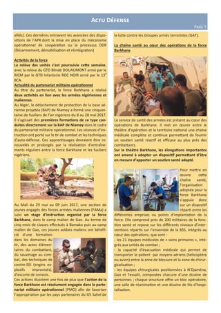 Actu Défense
Page 5
alliés). Ces dernières entravent les avancées des dispo-
sitions de l’APR dont la mise en place du mécanisme
opérationnel de coopération ou le processus DDR
(Désarmement, démobilisation et réintégration)
Activités de la force
La relève des unités s’est poursuivie cette semaine,
avec la relève du GTD Blindé DOUAUMONT armé par le
RICM par le GTD Infanterie ROC NOIR armé par le 13e
BCA.
Actualité du partenariat militaire opérationnel
Au titre du partenariat, la force Barkhane a réalisé
deux activités en lien avec les armées nigériennes et
maliennes.
Au Niger, le détachement de protection de la base aé-
rienne projetée (BAP) de Niamey a formé une cinquan-
taine de fusiliers de l’air nigériens du 8 au 28 mai 2017.
Il s’agissait des premières formations de ce type con-
duites directement sur la BAP de Niamey dans le cadre
du partenariat militaire opérationnel. Les séances d’ins-
truction ont porté sur le tir de combat et les techniques
d’auto-défense. Ces apprentissages devraient être re-
nouvelés et prolongés par la réalisation d’entraîne-
ments réguliers entre la force Barkhane et les fusiliers
nigériens.
Au Mali du 29 mai au 09 juin 2017, une section de
jeunes engagés des forces armées maliennes (FAMa) a
suivi un stage d’instruction organisé par la force
Barkhane, dans le camp malien de Gao. Au terme de
cinq mois de classes effectués à Bamako puis au camp
malien de Gao, ces jeunes soldats maliens ont bénéfi-
cié d’une formation
dans les domaines du
tir, des actes élémen-
taires du combattant,
du sauvetage au com-
bat, des techniques de
contre-EEI (engins ex-
plosifs improvisés),
d’escorte de convois.
Ces actions illustrent une fois de plus que l’action de la
force Barkhane est résolument engagée dans le parte-
nariat militaire opérationnel (PMO) afin de favoriser
l’appropriation par les pays partenaires du G5 Sahel de
la lutte contre les Groupes armés terroristes (GAT).
La chaîne santé au cœur des opérations de la force
Barkhane
Le service de santé des armées est présent au cœur des
opérations de Barkhane. Il met en œuvre entre le
théâtre d’opération et le territoire national une chaine
médicale complète et continue permettant de fournir
un soutien santé réactif et efficace au plus près des
combattants.
Sur le théâtre Barkhane, les élongations importantes
ont amené à adopter un dispositif permettant d’être
en mesure d’apporter un soutien santé adapté.
Pour mettre en
œuvre cette
chaîne santé,
l’organisation
adoptée pour la
force Barkhane
s’appuie donc
sur un dispositif
réparti entre les
différentes emprises ou points d’implantation de la
force. Elle comprend près de 200 militaires de la fonc-
tion santé et repose sur les différents niveaux d’inter-
ventions répartis sur l’ensemble de la BSS, intégrés au
cœur des opérations, que sont :
- les 21 équipes médicales de « soins primaires », inté-
grés aux unités de combat ;
- la capacité d’évacuation médicale qui permet de
transporter le patient par moyens aériens (hélicoptère
ou avion) entre la zone de blessure et la zone de chirur-
gicalisation ;
- les équipes chirurgicales positionnées à N’Djaména,
Gao et Tessalit, composées chacune d’une dizaine de
personnes ; chaque structure offre un bloc opératoire,
une salle de réanimation et une dizaine de lits d'hospi-
talisation.
 