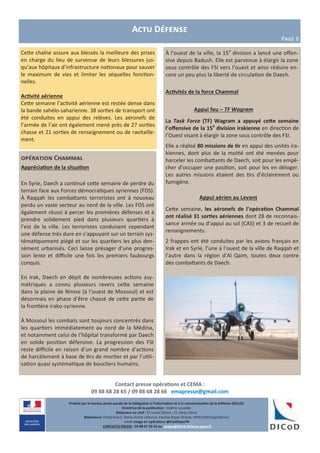 Produit par le bureau porte-parole de la Délégation à l’information et à la communication de la Défense (DICoD)
Directrice de la publication : Valérie Lecasble
Rédacteur en chef : CF Lionel Delort , CC Alexis Edme
Rédacteurs: Chloé Ruard, Marie-Astrid Lefeuvre, Pauline Royer-Briand, EMA/COM (opérations)
crédit Image en opérations @EtatMajorFR
CONTACTS PRESSE : 09 88 67 33 33 ou presse@dicod.defense.gouv.fr
opération Chammal
Appréciation de la situation
En Syrie, Daech a continué cette semaine de perdre du
terrain face aux Forces démocratiques syriennes (FDS).
À Raqqah les combattants terroristes ont à nouveau
perdu un vaste secteur au nord de la ville. Les FDS ont
également réussi à percer les premières défenses et à
prendre solidement pied dans plusieurs quartiers à
l’est de la ville. Les terroristes conduisent cependant
une défense très dure en s’appuyant sur un terrain sys-
tématiquement piégé et sur les quartiers les plus den-
sément urbanisés. Ceci laisse présager d’une progres-
sion lente et difficile une fois les premiers faubourgs
conquis.
En Irak, Daech en dépit de nombreuses actions asy-
métriques a connu plusieurs revers cette semaine
dans la plaine de Ninive (à l’ouest de Mossoul) et est
désormais en phase d’être chassé de cette partie de
la frontière irako-syrienne.
À Mossoul les combats sont toujours concentrés dans
les quartiers immédiatement au nord de la Médina,
et notamment celui de l’hôpital transformé par Daech
en solide position défensive. La progression des FSI
reste difficile en raison d’un grand nombre d’actions
de harcèlement à base de tirs de mortier et par l’utili-
sation quasi systématique de boucliers humains.
Actu Défense
Page 6
Contact presse opérations et CEMA :
09 88 68 28 65 / 09 88 68 28 66 emapresse@gmail.com
À l’ouest de la ville, la 15e
division a lancé une offen-
sive depuis Badush. Elle est parvenue à élargir la zone
sous contrôle des FSI vers l’ouest et ainsi réduire en-
core un peu plus la liberté de circulation de Daech.
Activités de la force Chammal
Appui feu – TF Wagram
La Task Force (TF) Wagram a appuyé cette semaine
l’offensive de la 15e
division irakienne en direction de
l’Ouest visant à élargir la zone sous contrôle des FSI.
Elle a réalisé 80 missions de tir en appui des unités ira-
kiennes, dont plus de la moitié ont été menées pour
harceler les combattants de Daech, soit pour les empê-
cher d’occuper une position, soit pour les en déloger.
Les autres missions étaient des tirs d’éclairement ou
fumigène.
Appui aérien au Levant
Cette semaine, les aéronefs de l’opération Chammal
ont réalisé 31 sorties aériennes dont 28 de reconnais-
sance armée ou d’appui au sol (CAS) et 3 de recueil de
renseignements.
2 frappes ont été conduites par les avions français en
Irak et en Syrie, l’une à l’ouest de la ville de Raqqah et
l’autre dans la région d’Al Qaim, toutes deux contre
des combattants de Daech.
Cette chaîne assure aux blessés la meilleure des prises
en charge du lieu de survenue de leurs blessures jus-
qu’aux hôpitaux d’infrastructure nationaux pour sauver
le maximum de vies et limiter les séquelles fonction-
nelles.
Activité aérienne
Cette semaine l’activité aérienne est restée dense dans
la bande sahélo-saharienne. 38 sorties de transport ont
été conduites en appui des relèves. Les aéronefs de
l’armée de l’air ont également mené près de 27 sorties
chasse et 21 sorties de renseignement ou de ravitaille-
ment.
 