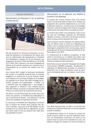 Actu Défense
Page 2
Agenda ministériel
Déplacement du Président et de la ministre
à Istres (suite)
Afin de consacrer les ressources nécessaires à la con-
duite des opérations, à la préparation de l’avenir ainsi
qu’à la modernisation des équipements, le Président
de la République a rappelé, lors de son allocution, son
engagement de porter l’effort de défense à 2 % du PIB
d’ici à 2025. Pour y parvenir, une revue stratégique de
défense et de sécurité nationale sera conduite sous la
responsabilité de la ministre des armées d’ici l’au-
tomne.
Pour l’année 2017, malgré la nécessaire contribution
des armées à la solidarité nationale dans la conduite
budgétaire, le montant de la Loi de finances initiale
sera respecté et il n’y aura pas d’impact sur la stratégie,
les capacités ou les forces. Dès 2018, le budget du mi-
nistère, connaitra une augmentation « inédite » et
« cohérente avec nos engagements ». Seul budget à
être augmenté, il s’élèvera à 34,2 milliards d’euros
dont 650 millions consacrés à la provision OPEX et 200
millions au renforcement de la protection des forces.
Par ailleurs, le chef d’état-major des armées devra pré-
senter cet automne, au Président de la République et
sous l’autorité de la ministre , une réflexion en vue de
réviser les modalités de l’opération Sentinelle.
En conclusion, le Président de la République a annoncé
que la ministre des armées devra proposer des me-
sures concrètes « pour que la vie des familles soit da-
vantage prise en compte dans les affectations et pour
que toutes celles et ceux qui peuvent être aidés dans
leur quotidien le soient ».
Déplacement de la ministre des Armées à
Chypre et en Jordanie
La ministre des armées, Florence Parly, s’est rendue
lundi 17 et mardi 18 juillet à Chypre et en Jordanie. Au
programme de ce premier déplacement sur un terrain
d’opération extérieure : rencontre avec son homologue
chypriote, visite de la frégate multi-missions Languedoc
et découverte de la base aérienne projetée au Levant.
La ministre des armées s’est entretenue, lundi 17 juil-
let, avec son homologue chypriote, M. Christoforos
Fokaides, à Larnaca. L’entretien s’est déroulé au Centre
Zenon, nouveau centre de gestion des crises.
Cette rencontre a permis d’évoquer les relations bilaté-
rales de défense entre la France et la République de
Chypre, avec la volonté conjointe de renforcer encore
davantage la coopération entre nos deux pays, dans le
prolongement de l’Accord intergouvernemental de dé-
fense signé en avril 2017.
Le renforcement de la défense européenne, la lutte
contre le terrorisme sur le théâtre syro-irakien ainsi
que la situation en Méditerranée orientale étaient éga-
lement au programme des discussions.
Mme Parly a ensuite rencontré l’équipage de la frégate
multi-missions (FREMM) Languedoc, actuellement en
opérations en Méditerranée orientale, et constaté la
polyvalence de ce type de bâtiment avant de pour-
suivre son déplacement vers la Jordanie, mardi 18 juil-
let.
Puis, Mme Florence Parly, est allée à la rencontre des
militaires de l’opération Chammal, sur la base aérienne
projeté en Jordanie.
Le détachement chasse air et marine lui a ouvert ses
portes et permis d’être au cœur de l’opération Cham-
mal. Les présentations successives ont porté sur les
moyens mise en œuvre et les opérations en cours. De
Mossoul à Raqqa, les aviateurs et marins ont livrés un
 