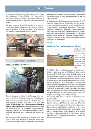 Actualité de la Défense
Armée de l’air : assistance à un DR 400
Lundi 17 juillet,
l'armée de l'air
a porté assis-
tance à un
avion de tou-
risme DR 400
qui faisait face
à un incident
technique en
vol.
A 17h05, le Centre national des opérations aériennes
(CNOA) est prévenu que le DR 400, près du terrain de
Chavenay (78), à 17 km à l’ouest de Villacoublay, a sa
manette des gaz bloquée. Il a déjà fait un essai de posé
dur. Le CNOA fait alors immédiatement décoller un hé-
licoptère Fennec MASA (en charge des Mesures actives
de sûreté aérienne) de la permanence opérationnelle
de Villacoublay. Quelques minutes plus tard, le Fennec
se retrouve à proximité du DR 400 afin d'indiquer à
l'équipage les mesures à suivre. Sur la base des indica-
tions de l’équipage du Fennec, le déroutement de l’aé-
ronef est fixé vers la base aérienne 105 d’Évreux qui
dispose d'une longue piste (3 000 mètres).
Finalement, le DR 400 se pose sans encombre à Évreux
peu après 18h.
Cette intervention, ordonnée par la Haute autorité de
défense aérienne (HADA), fait partie des différentes
missions permanentes de sûreté aérienne confiées au
Commandement de la défense aérienne et des opéra-
tions aériennes (CDAOA) et montre la réactivité requise
par ce type de mission. Il s’agit d’assurer la sécurité du
territoire et la souveraineté de l’espace aérien national
24h/24 et 7j/7 et d’apporter une assistance en vol aux
aéronefs en difficultés .
Armée de terre : Héphaïstos
Comme chaque année, l’armée de Terre participe acti-
vement depuis le 26 juin à l’opération Héphaïstos vi-
sant à prévenir et lutter contre les feux de forêt en
zone méditerranéenne. Cette été, ce ne sont pas
moins de 650 sapeurs des Formations militaires de la
sécurité civile (ForMiSC) qui sont mobilisés en Corse et
sur le continent. Sur l’Île de Beauté, huit sections dé-
diées aux feux de forêt et deux détachements d’inter-
ventions spécialisés (DIS) renforcent les moyens lo-
caux.
Sur le continent, les sapeurs de la sécurité civile sont
répartis dans deux éléments d’appui de génie pour
l’aménagement des sites d’intervention. Ils appuient
Actu Défense
Page 3
témoignage précis et dense de l’engagement français
dans la coalition Inherent Resolve et de l’action du dé-
tachement chasse. La ministre a ensuite rencontré le
personnel et a assisté au décollage d’une patrouille de
Rafale.
Elle s’est exprimée devant l’ensemble de la base aé-
rienne pour saluer l’engagement de nos forces qui œu-
vrent ensemble à la défaite de Daech, pour protéger
nos compatriotes et les intérêts de la France.
les moyens des Services départementaux d’incendie et
de secours (SDIS) et sont positionnés dans le Var, le
Gard et l’Aude.
Un détachement d’hélicoptères (provenant des 3e
et 5e
régiment d’hélicoptères de combat) est en perma-
nence à disposition des unités de sécurité civile. Une
capacité génie, composée de soldats du 19e
régiment
du génie, est également déployée. Grâce à leurs engins
terrestres spécialisés dans l’aménagement de coupe-
feux, les sapeurs peuvent être envoyés au cœur des
zones à risques. Enfin, le 2e
régiment étranger de para-
chutistes, stationné à Calvi,a pour mission de surveiller
les massifs de Haute-Corse.
Voir plus
 
