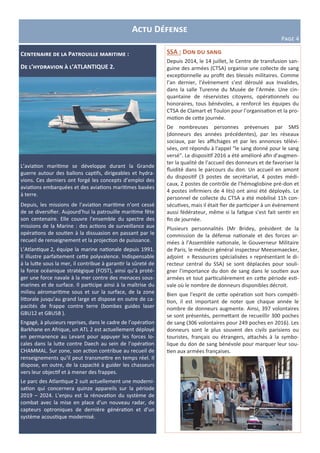 Actu Défense
Page 4
Centenaire de la Patrouille maritime :
De l’hydravion à l’ATLANTIQUE 2.
L’aviation maritime se développe durant la Grande
guerre autour des ballons captifs, dirigeables et hydra-
vions. Ces derniers ont forgé les concepts d’emploi des
aviations embarquées et des aviations maritimes basées
à terre.
Depuis, les missions de l’aviation maritime n’ont cessé
de se diversifier. Aujourd’hui la patrouille maritime fête
son centenaire. Elle couvre l’ensemble du spectre des
missions de la Marine : des actions de surveillance aux
opérations de soutien à la dissuasion en passant par le
recueil de renseignement et la projection de puissance.
L’Atlantique 2, équipe la marine nationale depuis 1991.
Il illustre parfaitement cette polyvalence. Indispensable
à la lutte sous la mer, il contribue à garantir la sûreté de
la force océanique stratégique (FOST), ainsi qu’à proté-
ger une force navale à la mer contre des menaces sous-
marines et de surface. Il participe ainsi à la maîtrise du
milieu aéromaritime sous et sur la surface, de la zone
littorale jusqu’au grand large et dispose en outre de ca-
pacités de frappe contre terre (bombes guides laser
GBU12 et GBU58 ).
Engagé, à plusieurs reprises, dans le cadre de l’opération
Barkhane en Afrique, un ATL 2 est actuellement déployé
en permanence au Levant pour appuyer les forces lo-
cales dans la lutte contre Daech au sein de l’opération
CHAMMAL. Sur zone, son action contribue au recueil de
renseignements qu’il peut transmettre en temps réel. Il
dispose, en outre, de la capacité à guider les chasseurs
vers leur objectif et à mener des frappes.
Le parc des Atlantique 2 suit actuellement une moderni-
sation qui concernera quinze appareils sur la période
2019 – 2024. L’enjeu est la rénovation du système de
combat avec la mise en place d’un nouveau radar, de
capteurs optroniques de dernière génération et d’un
système acoustique modernisé.
SSA : Don du sang
Depuis 2014, le 14 juillet, le Centre de transfusion san-
guine des armées (CTSA) organise une collecte de sang
exceptionnelle au profit des blessés militaires. Comme
l’an dernier, l’évènement s’est déroulé aux Invalides,
dans la salle Turenne du Musée de l'Armée. Une cin-
quantaine de réservistes citoyens, opérationnels ou
honoraires, tous bénévoles, a renforcé les équipes du
CTSA de Clamart et Toulon pour l’organisation et la pro-
motion de cette journée.
De nombreuses personnes prévenues par SMS
(donneurs des années précédentes), par les réseaux
sociaux, par les affichages et par les annonces télévi-
sées, ont répondu à l'appel "le sang donné pour le sang
versé". Le dispositif 2016 a été amélioré afin d'augmen-
ter la qualité de l'accueil des donneurs et de favoriser la
fluidité dans le parcours du don. Un accueil en amont
du dispositif (3 postes de secrétariat, 4 postes médi-
caux, 2 postes de contrôle de l’hémoglobine pré-don et
4 postes infirmiers de 4 lits) ont ainsi été déployés. Le
personnel de collecte du CTSA a été mobilisé 11h con-
sécutives, mais il était fier de participer à un évènement
aussi fédérateur, même si la fatigue s’est fait sentir en
fin de journée.
Plusieurs personnalités (Mr Bridey, président de la
commission de la défense nationale et des forces ar-
mées à l’Assemblée nationale, le Gouverneur Militaire
de Paris, le médecin général inspecteur Meesemaecker,
adjoint « Ressources spécialisées » représentant le di-
recteur central du SSA) se sont déplacées pour souli-
gner l’importance du don de sang dans le soutien aux
armées et tout particulièrement en cette période esti-
vale où le nombre de donneurs disponibles décroit.
Bien que l'esprit de cette opération soit hors compéti-
tion, il est important de noter que chaque année le
nombre de donneurs augmente. Ainsi, 397 volontaires
se sont présentés, permettant de recueillir 300 poches
de sang (306 volontaires pour 249 poches en 2016). Les
donneurs sont le plus souvent des civils parisiens ou
touristes, français ou étrangers, attachés à la symbo-
lique du don de sang bénévole pour marquer leur sou-
tien aux armées françaises.
 