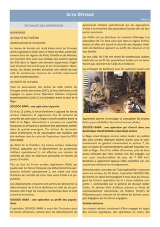 Actualité des opérations
Actu Défense
Page 5
BARKHANE
ACTUALITÉ DU THÉÂTRE
APPRÉCIATION DE SITUATION
Le niveau de tension est resté élevé entre les Groupes
armés signataires (GAS) dans le Nord du Mali, particuliè-
rement dans les régions de Kidal, d’Anéfis et de Ménaka.
Ces tensions font suite aux combats qui avaient opposé
les GAS dans la région une semaine auparavant, fragili-
sant d’autant l’accord de paix et de réconciliation. Néan-
moins, les forces armées africaines ont réalisé de leur
côté de nombreuses missions de contrôle notamment
en zone transfrontalière.
ACTIVITÉS DE LA FORCE
Tout en poursuivant son action de lutte contre les
Groupes armés terroristes (GAT), la force Barkhane a été
engagée en appui d’une Opération militaire conjointe
transfrontalière (OMCT) à la frontière entre le Mali et le
Niger.
SOUDOU BABA : une opération tripartite
Du 6 au 13 juillet, la force Barkhane a appuyé les forces
armées maliennes et nigériennes lors de missions de
contrôle de zone dans la région transfrontalière entre le
Mali et le Niger, démontrant à nouveau les capacités
françaises et africaines à conduire des opérations combi-
nées de grande envergure. Ces actions de reconnais-
sance d’itinéraires et de sécurisation des localités ont
été réalisées dans le cadre de l’opération tripartite SOU-
DOU BABA.
Au Nord de la frontière, les Forces armées maliennes
(FAMa), appuyées par le détachement du partenariat
militaire opérationnel 3, ont effectué une mission de
contrôle de zone en alternant patrouilles et fouilles de
points d’intérêt.
Plus au Sud, les Forces armées nigériennes (FAN), ap-
puyées par les forces françaises du Détachement du par-
tenariat militaire opérationnel 2, ont mené une série
d’actions de contrôle de zone mais aussi d’aide à la po-
pulation.
Ces déploiements conjoints ont permis de démontrer la
détermination de la Force Barkhane et celle de ses par-
tenaires afin d’agir de manière coordonnée dans la lutte
contre le terrorisme.
SOUDOU BABA : une opération au profit des popula-
tions
L’opération SOUDOU BABA a aussi été l’occasion pour
les forces africaines, comme pour les détachements du
partenariat militaire opérationnel qui les appuyaient,
d’aller à la rencontre des populations locales afin de leur
porter assistance.
Les FAMa ont pu distribuer du matériel d’élevage à la
population de Tin Ama ainsi que dans la région d’Ama-
laoula où elles ont assuré la sécurité des équipes médi-
cales de Barkhane agissant au profit des éleveurs et de
leur famille.
De leur côté, les FAN ont mené de nombreuses actions
médicales au profit des populations isolées qui ne béné-
ficient que rarement de l’aide d’un médecin.
Les échanges de Barkhane avec les autorités locales ont
également permis d’envisager la conception de projets
futurs pour réhabiliter des infrastructures vitales.
SOUDOU BABA : une opération qui s’inscrit dans une
dynamique transfrontalière plus large encore
Le Niger étant désigné comme nation leader, les soldats
des trois armées déployés étaient placés sous le com-
mandement du général commandant le secteur 7, de-
puis un poste de commandement opératif tripartite ins-
tallé au Niger. Plus d’un millier d’hommes, près de deux
cents véhicules des trois armées ont été engagés sur
une zone transfrontalière de plus de 7 000 km².
Barkhane a également appuyé cette opération par une
couverture aérienne et renseignement.
Démonstration concrète de l’interopérabilité croissante
entre les armées du G5 Sahel, l’opération SOUDOU BA-
BA donne un signal encourageant à tous ceux qui envisa-
gent les futures opérations de la « force militaire con-
jointe » commandée par le général de division Didier
Dacko. Ce dernier était d’ailleurs présent au Poste de
commandement interarmées de théâtre (PCIAT) de
N’Djaména pour mesurer de lui-même les bonnes syner-
gies dégagées par les forces engagées.
Activité aérienne
Les moyens aériens continuent d’être engagés en appui
des convois logistiques, des opérations en cours, des
 