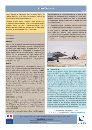 Produit par le bureau porte-parole de la Délégation à l’information et à la communication de la Défense (DICoD)
Directrice de la publication : Valérie Lecasble
Rédacteur en chef : CF Lionel Delort
Rédacteurs: Chloé Ruard, Marie-Astrid Lefeuvre, Pauline Royer-Briand
CONTACTS PRESSE : 09 88 67 33 33 ou presse@dicod.defense.gouv.fr
Contact presse opérations et CEMA :
09 88 68 28 65 / 09 88 68 28 66 emapresse@gmail.com
CHAMMAL
SITUATION
En Syrie
Dans la ville de Raqqah désormais encerclée, Daech dé-
fend fermement les quartiers sous son contrôle en s’ap-
puyant sur un usage intensif de pièges dont le terrain
est littéralement saturé pour ralentir la progression des
Forces démocratiques syriennes (FDS). Cette stratégie
impose aux FDS de déminer, pas à pas, chaque rue et
chaque maison, sous la menace permanente de tireurs
isolés entre autres tactiques adverses. Leur progression
reste donc très lente.
En Irak
Alors que les opérations de sécurisation de Mossoul se
poursuivent, la principale zone de combat se situe dé-
sormais à l’ouest de la ville dans le secteur de Tal Afar.
Depuis cette localité, Daech mène des actions de harcè-
lement par des tirs directs et indirects contre les posi-
tions des Forces de Sécurité Irakiennes (FSI) à proximité.
L’effort aérien de la coalition s’y porte donc tout en
s’accompagnant d’un engagement plus large sur l’en-
semble des autres territoires encore sous le contrôle de
l’organisation terroriste.
Daech poursuit notamment ses actions de harcèlement
depuis la poche de Hawijah et dans l’Anbar, région dans
laquelle elle dispose de nombreux camps et caches
d’armes.
ACTIVITÉS DE LA FORCE
Cette semaine, les aéronefs ont réalisé 37 sorties aé-
riennes dont 31 de reconnaissance armée et d’appui au
sol (CAS), ainsi que 4 missions de recueil de renseigne-
ment et 2 de ravitaillement en vol après le déploiement
récent d’un C135.
La moitié des frappes françaises (6 sur les 11 frappes) a
Actu Défense
Page 6
OCÉAN INDIEN
Le BCR Var est déployé depuis le mois de mai 2017 dans
la zone maritime océan Indien sous le commandement
tactique de la cinquième flotte américaine. Sa mission
est de soutenir les navires américains engagés dans la
lutte contre le terrorisme et la piraterie. Le nombre
d’unités navales présentes sur zone nécessite parfois
que les différents pétroliers ravitailleurs se soutiennent
mutuellement afin de pouvoir subvenir au besoin de
tous.
C’est dans ce cadre que le BCR Var a complété, le 11 juil-
let, les réserves du ravitailleur USNS Kanawha afin de lui
permettre d’aller ravitailler à son tour d’autres bâti-
ments américains en patrouille sans avoir à faire escale
dans un port pétrolier. Ce ravitaillement à la mer entre
deux « stations essence » des mers était d’une ampleur
inédite puisque le Var a délivré près de 4 millions de
litres de gasoil en un peu plus de 4 heures à son homo-
logue américain, « opérationnels ensemble ».
été réalisée dans le cadre de la bataille de Raqqah, les
missions de reconnaissance française ou alliée per-
mettant d’en réaliser autant sur le reste du théâtre afin
de préparer les manœuvres futures ou de peser sur les
réseaux terroristes.
La Task Force Wagram a mené de son côté 26 missions
de tir dont 17 de harcèlement et 9 d’éclairement.
Le bilan global de CHAMMAL depuis le 19 septembre
2014 s’élève 1322 frappes, 2090 objectifs détruits et
6812 sorties aériennes réalisées. 1310 missions d’artille-
rie complètent cet engagement cinétique de la France
au Levant.
points d’appui sur l’avant ou dans les zones isolées du
théâtre. L’activité reste donc conséquente malgré les
fortes chaleurs et les orages violents.
Du 12 au 18 juillet inclus, 26 sorties chasse ont été réali-
sé avec ravitaillement en vol et/ou mission de reconnais-
sance (18 sorties RAV/ ISR). Le soutien a été assuré grâce
à 29 sorties de transport soit au total plus de dix vols par
jour pour les aéronefs de la force (73 sorties).
 