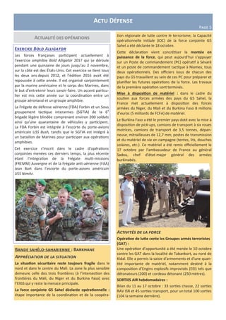 Actualité des opérations
Bande sahélo-saharienne : Barkhane
Appréciation de la situation
La situation sécuritaire reste toujours fragile dans le
nord et dans le centre du Mali. La zone la plus sensible
demeure celle des trois frontières (à l’intersection des
frontières du Mali, du Niger et du Burkina Faso) avec
l’EIGS qui y reste la menace principale.
La force conjointe G5 Sahel déclarée opérationnelle :
étape importante de la coordination et de la coopéra-
Exercice Bold Alligator
Les forces françaises participent actuellement à
l’exercice amphibie Bold Alligator 2017 qui se déroule
pendant une quinzaine de jours jusqu’au 2 novembre,
sur la côte est des États-Unis. Cet exercice se tient tous
les deux ans depuis 2012, et l’édition 2016 avait été
repoussée à cette année. Il est organisé conjointement
par la marine américaine et le corps des Marines, dans
le but d’entretenir leurs savoir-faire. Un accent particu-
lier est mis cette année sur la coordination entre un
groupe aéronaval et un groupe amphibie.
La Frégate de défense aérienne (FDA) Forbin et un Sous
groupement tactique interarmes (SGTIA) de la 6e
brigade légère blindée comprenant environ 200 soldats
ainsi qu’une quarantaine de véhicules y participent.
La FDA Forbin est intégrée à l’escorte du porte-avions
américain USS Bush, tandis que le SGTIA est intégré à
un bataillon de Marines pour participer aux opérations
amphibies.
Cet exercice s’inscrit dans le cadre d’opérations
conjointes menées ces derniers temps, la plus récente
étant l’intégration de la Frégate multi-missions
(FREMM) Auvergne et de la Frégate anti-aérienne (FAA)
Jean Bart dans l’escorte du porte-avions américain
USS Nimitz.
Actu Défense
Page 5
tion régionale de lutte contre le terrorisme, la Capacité
opérationnelle initiale (IOC) de la force conjointe G5
Sahel a été déclarée le 18 octobre.
Cette déclaration vient concrétiser la montée en
puissance de la force, qui peut aujourd’hui s’appuyer
sur un Poste de commandement (PC) opératif à Sévaré
et un poste de commandement tactique à Niamey, tous
deux opérationnels. Des officiers issus de chacun des
pays du G5 travaillent au sein de ces PC pour préparer et
planifier les futures opérations de la force. Les travaux
de la première opération sont terminés.
Mise à disposition de matériel : dans le cadre du
soutien aux forces armées des pays du G5 Sahel, la
France met actuellement à disposition des forces
armées du Niger, du Mali et du Burkina Faso 8 millions
d’euros (5 milliards de FCFA) de matériel.
Le Burkina Faso a été le premier pays doté avec la mise à
disposition de pick-ups, camions de transport à six roues
motrices, camions de transport de 3,5 tonnes, dépan-
neuse, mitrailleuses de 12,7 mm, postes de transmission
et du matériel de vie en campagne (tentes, lits, douches
solaires, etc.). Ce matériel a été remis officiellement le
17 octobre par l’ambassadeur de France au général
Sadou, chef d’état-major général des armées
burkinabés.
Activités de la force
Opération de lutte conte les Groupes armés terroristes
(GAT) :
Une opération d’opportunité a été menée le 10 octobre
contre les GAT dans la localité de Tabankort, au nord de
Kidal. Elle a permis la saisie d’armements et d’une quan-
tité importante de matériel, notamment destiné à la
composition d’Engins explosifs improvisés (EEI) tels que
détonateurs (200) et cordeau détonant (250 mètres).
SORTIES AIR hebdomadaires :
Bilan du 11 au 17 octobre : 33 sorties chasse, 22 sorties
RAV ISR et 45 sorties transport, pour un total 100 sorties
(104 la semaine dernière).
 