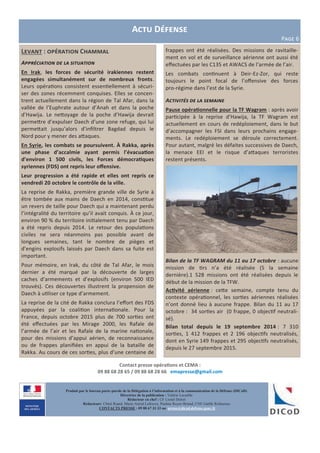 Actu Défense
Page 6
Contact presse opérations et CEMA :
09 88 68 28 65 / 09 88 68 28 66 emapresse@gmail.com
Produit par le bureau porte-parole de la Délégation à l’information et à la communication de la Défense (DICoD)
Directrice de la publication : Valérie Lecasble
Rédacteur en chef : CF Lionel Delort
Rédacteurs: Chloé Ruard, Marie-Astrid Lefeuvre, Pauline Royer-Briand, CNE Gaëlle Rothureau
CONTACTS PRESSE : 09 88 67 33 33 ou presse@dicod.defense.gouv.fr
Levant : opération Chammal
Appréciation de la situation
En Irak, les forces de sécurité irakiennes restent
engagées simultanément sur de nombreux fronts.
Leurs opérations consistent essentiellement à sécuri-
ser des zones récemment conquises. Elles se concen-
trent actuellement dans la région de Tal Afar, dans la
vallée de l’Euphrate autour d’Anah et dans la poche
d’Hawija. Le nettoyage de la poche d’Hawija devrait
permettre d’expulser Daech d’une zone refuge, qui lui
permettait jusqu’alors d’infiltrer Bagdad depuis le
Nord pour y mener des attaques.
En Syrie, les combats se poursuivent. À Rakka, après
une phase d’accalmie ayant permis l’évacuation
d’environ 1 500 civils, les Forces démocratiques
syriennes (FDS) ont repris leur offensive.
Leur progression a été rapide et elles ont repris ce
vendredi 20 octobre le contrôle de la ville.
La reprise de Rakka, première grande ville de Syrie à
être tombée aux mains de Daech en 2014, constitue
un revers de taille pour Daech qui a maintenant perdu
l’intégralité du territoire qu’il avait conquis. À ce jour,
environ 90 % du territoire initialement tenu par Daech
a été repris depuis 2014. Le retour des populations
civiles ne sera néanmoins pas possible avant de
longues semaines, tant le nombre de pièges et
d’engins explosifs laissés par Daech dans sa fuite est
important.
Pour mémoire, en Irak, du côté de Tal Afar, le mois
dernier a été marqué par la découverte de larges
caches d’armements et d’explosifs (environ 500 IED
trouvés). Ces découvertes illustrent la propension de
Daech à utiliser ce type d’armement.
La reprise de la cité de Rakka conclura l’effort des FDS
appuyées par la coalition internationale. Pour la
France, depuis octobre 2015 plus de 700 sorties ont
été effectuées par les Mirage 2000, les Rafale de
l’armée de l’air et les Rafale de la marine nationale,
pour des missions d’appui aérien, de reconnaissance
ou de frappes planifiées en appui de la bataille de
Rakka. Au cours de ces sorties, plus d’une centaine de
frappes ont été réalisées. Des missions de ravitaille-
ment en vol et de surveillance aérienne ont aussi été
effectuées par les C135 et AWACS de l’armée de l’air.
Les combats continuent à Deir-Ez-Zor, qui reste
toujours le point focal de l’offensive des forces
pro-régime dans l’est de la Syrie.
Activités de la semaine
Pause opérationnelle pour la TF Wagram : après avoir
participée à la reprise d’Hawija, la TF Wagram est
actuellement en cours de redéploiement, dans le but
d’accompagner les FSI dans leurs prochains engage-
ments. Le redéploiement se déroule correctement.
Pour autant, malgré les défaites successives de Daech,
la menace EEI et le risque d’attaques terroristes
restent présents.
Bilan de la TF WAGRAM du 11 au 17 octobre : aucune
mission de tirs n’a été réalisée (5 la semaine
dernière).1 528 missions ont été réalisées depuis le
début de la mission de la TFW.
Activité aérienne : cette semaine, compte tenu du
contexte opérationnel, les sorties aériennes réalisées
n’ont donné lieu à aucune frappe. Bilan du 11 au 17
octobre : 34 sorties air (0 frappe, 0 objectif neutrali-
sé).
Bilan total depuis le 19 septembre 2014 : 7 310
sorties, 1 412 frappes et 2 196 objectifs neutralisés,
dont en Syrie 149 frappes et 295 objectifs neutralisés,
depuis le 27 septembre 2015.
 