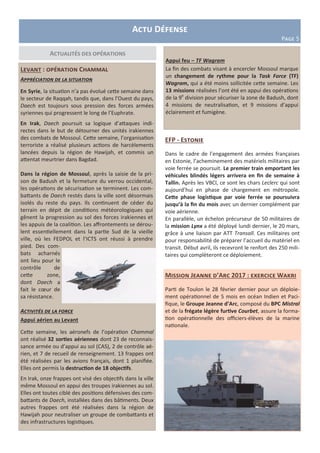Levant : opération Chammal
Appréciation de la situation
En Syrie, la situation n’a pas évolué cette semaine dans
le secteur de Raqqah, tandis que, dans l’Ouest du pays,
Daech est toujours sous pression des forces armées
syriennes qui progressent le long de l’Euphrate.
En Irak, Daech poursuit sa logique d’attaques indi-
rectes dans le but de détourner des unités irakiennes
des combats de Mossoul. Cette semaine, l’organisation
terroriste a réalisé plusieurs actions de harcèlements
lancées depuis la région de Hawijah, et commis un
attentat meurtrier dans Bagdad.
Dans la région de Mossoul, après la saisie de la pri-
son de Badush et la fermeture du verrou occidental,
les opérations de sécurisation se terminent. Les com-
battants de Daech restés dans la ville sont désormais
isolés du reste du pays. Ils continuent de céder du
terrain en dépit de conditions météorologiques qui
gênent la progression au sol des forces irakiennes et
les appuis de la coalition. Les affrontements se dérou-
lent essentiellement dans la partie Sud de la vieille
ville, où les FEDPOL et l’ICTS ont réussi à prendre
pied. Des com-
bats acharnés
ont lieu pour le
contrôle de
cette zone,
dont Daech a
fait le cœur de
sa résistance.
Activités de la force
Appui aérien au Levant
Cette semaine, les aéronefs de l’opération Chammal
ont réalisé 32 sorties aériennes dont 23 de reconnais-
sance armée ou d’appui au sol (CAS), 2 de contrôle aé-
rien, et 7 de recueil de renseignement. 13 frappes ont
été réalisées par les avions français, dont 1 planifiée.
Elles ont permis la destruction de 18 objectifs.
En Irak, onze frappes ont visé des objectifs dans la ville
même Mossoul en appui des troupes irakiennes au sol.
Elles ont toutes ciblé des positions défensives des com-
battants de Daech, installées dans des bâtiments. Deux
autres frappes ont été réalisées dans la région de
Hawijah pour neutraliser un groupe de combattants et
des infrastructures logistiques.
Actualités des opérations
Actu Défense
Page 5
Appui feu – TF Wagram
La fin des combats visant à encercler Mossoul marque
un changement de rythme pour la Task Force (TF)
Wagram, qui a été moins sollicitée cette semaine. Les
13 missions réalisées l’ont été en appui des opérations
de la 9e
division pour sécuriser la zone de Badush, dont
4 missions de neutralisation, et 9 missions d’appui
éclairement et fumigène.
Mission Jeanne d’Arc 2017 : exercice Wakri
Parti de Toulon le 28 février dernier pour un déploie-
ment opérationnel de 5 mois en océan Indien et Paci-
fique, le Groupe Jeanne d’Arc, composé du BPC Mistral
et de la frégate légère furtive Courbet, assure la forma-
tion opérationnelle des officiers-élèves de la marine
nationale.
EFP - Estonie
Dans le cadre de l’engagement des armées françaises
en Estonie, l’acheminement des matériels militaires par
voie ferrée se poursuit. Le premier train emportant les
véhicules blindés légers arrivera en fin de semaine à
Tallin. Après les VBCI, ce sont les chars Leclerc qui sont
aujourd’hui en phase de chargement en métropole.
Cette phase logistique par voie ferrée se poursuivra
jusqu’à la fin du mois avec un dernier complément par
voie aérienne.
En parallèle, un échelon précurseur de 50 militaires de
la mission Lynx a été déployé lundi dernier, le 20 mars,
grâce à une liaison par ATT Transall. Ces militaires ont
pour responsabilité de préparer l’accueil du matériel en
transit. Début avril, ils recevront le renfort des 250 mili-
taires qui complèteront ce déploiement.
 