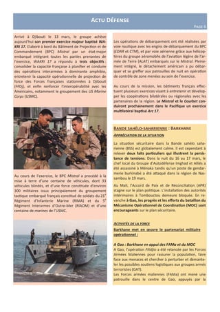 Bande sahélo-saharienne : Barkhane
Appréciation de la situation
La situation sécuritaire dans la Bande sahélo saha-
rienne (BSS) est globalement calme. Il est cependant à
relever deux faits particuliers qui illustrent la persis-
tance de tensions. Dans la nuit du 16 au 17 mars, le
chef local du Groupe d’Autodéfense Imghad et Alliés a
été assassiné à Ménaka tandis qu’un poste de gendar-
merie burkinabé a été attaqué dans la région de Nas-
sambou le 19 mars.
Au Mali, l’Accord de Paix et de Réconciliation (APR)
stagne sur le plan politique. L’installation des autorités
intérimaires à Tombouctou demeure bloquée. En re-
vanche à Gao, les progrès et les efforts du bataillon du
Mécanisme Opérationnel de Coordination (MOC) sont
encourageants sur le plan sécuritaire.
Activités de la force
Barkhane met en œuvre le partenariat militaire
opérationnel :
A Gao : Barkhane en appui des FAMa et du MOC
A Gao, l’opération Filidjio a été relancée par les Forces
Armées Maliennes pour rassurer la population, faire
face aux menaces et chercher à perturber et démante-
ler les possibles soutiens logistiques aux groupes armés
terroristes (GAT).
Les Forces armées maliennes (FAMa) ont mené une
patrouille dans le centre de Gao, appuyés par la
Arrivé à Djibouti le 13 mars, le groupe achève
aujourd’hui son premier exercice majeur baptisé WA-
KRI 17. Elaboré à bord du Bâtiment de Projection et de
Commandement (BPC) Mistral par un état-major
embarqué intégrant toutes les parties prenantes de
l’exercice, WAKRI 17 a répondu à trois objectifs :
consolider la capacité française à planifier et conduire
des opérations interarmées à dominante amphibie,
entretenir la capacité opérationnelle de projection de
force des Forces françaises stationnées à Djibouti
(FFDj), et enfin renforcer l’interopérabilité avec les
Américains, notamment le groupement des US Marine
Corps (USMC).
Au cours de l’exercice, le BPC Mistral a procédé à la
mise à terre d’une centaine de véhicules, dont 33
véhicules blindés, et d’une force constituée d’environ
300 militaires issus principalement du groupement
tactique embarqué français constitué de soldats du 21e
Régiment d’Infanterie Marine (RIMA) et du 5e
Régiment Interarmes d’Outre-Mer (RIAOM) et d’une
centaine de marines de l’USMC.
Actu Défense
Page 6
Les opérations de débarquement ont été réalisées par
voie nautique avec les engins de débarquement du BPC
(EDAR et CTM), et par voie aérienne grâce aux hélicop-
tères du groupe aéromobile de l’aviation légère de l’ar-
mée de Terre (ALAT) embarqués sur le Mistral. Pleine-
ment intégré, le détachement américain a pu débar-
quer et se greffer aux patrouilles de nuit en opération
de contrôle de zone menées au sein de l’exercice.
Au cours de la mission, les bâtiments français effec-
tuent plusieurs exercices visant à entretenir et dévelop-
per les coopérations bilatérales ou régionales avec les
partenaires de la région. Le Mistral et le Courbet con-
duiront prochainement dans le Pacifique un exercice
multilatéral baptisé Arc 17.
 