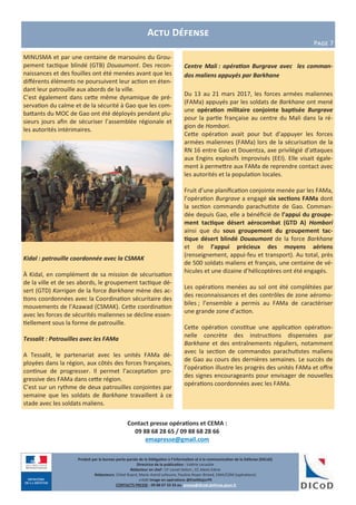 Contact presse opérations et CEMA :
09 88 68 28 65 / 09 88 68 28 66
emapresse@gmail.com
Produit par le bureau porte-parole de la Délégation à l’information et à la communication de la Défense (DICoD)
Directrice de la publication : Valérie Lecasble
Rédacteur en chef : CF Lionel Delort , CC Alexis Edme
Rédacteurs: Chloé Ruard, Marie-Astrid Lefeuvre, Pauline Royer-Briand, EMA/COM (opérations)
crédit Image en opérations @EtatMajorFR
CONTACTS PRESSE : 09 88 67 33 33 ou presse@dicod.defense.gouv.fr
MINUSMA et par une centaine de marsouins du Grou-
pement tactique blindé (GTB) Douaumont. Des recon-
naissances et des fouilles ont été menées avant que les
différents éléments ne poursuivent leur action en éten-
dant leur patrouille aux abords de la ville.
C’est également dans cette même dynamique de pré-
servation du calme et de la sécurité à Gao que les com-
battants du MOC de Gao ont été déployés pendant plu-
sieurs jours afin de sécuriser l’assemblée régionale et
les autorités intérimaires.
Kidal : patrouille coordonnée avec la CSMAK
À Kidal, en complément de sa mission de sécurisation
de la ville et de ses abords, le groupement tactique dé-
sert (GTD) Korrigan de la force Barkhane mène des ac-
tions coordonnées avec la Coordination sécuritaire des
mouvements de l’Azawad (CSMAK). Cette coordination
avec les forces de sécurités maliennes se décline essen-
tiellement sous la forme de patrouille.
Tessalit : Patrouilles avec les FAMa
A Tessalit, le partenariat avec les unités FAMa dé-
ployées dans la région, aux côtés des forces françaises,
continue de progresser. Il permet l’acceptation pro-
gressive des FAMa dans cette région.
C’est sur un rythme de deux patrouilles conjointes par
semaine que les soldats de Barkhane travaillent à ce
stade avec les soldats maliens.
Actu Défense
Page 7
Centre Mali : opération Burgrave avec les comman-
dos maliens appuyés par Barkhane
Du 13 au 21 mars 2017, les forces armées maliennes
(FAMa) appuyés par les soldats de Barkhane ont mené
une opération militaire conjointe baptisée Burgrave
pour la partie française au centre du Mali dans la ré-
gion de Hombori.
Cette opération avait pour but d’appuyer les forces
armées maliennes (FAMa) lors de la sécurisation de la
RN 16 entre Gao et Douentza, axe privilégié d’attaques
aux Engins explosifs improvisés (EEI). Elle visait égale-
ment à permettre aux FAMa de reprendre contact avec
les autorités et la population locales.
Fruit d’une planification conjointe menée par les FAMa,
l’opération Burgrave a engagé six sections FAMa dont
la section commando parachutiste de Gao. Comman-
dée depuis Gao, elle a bénéficié de l’appui du groupe-
ment tactique désert aérocombat (GTD A) Hombori
ainsi que du sous groupement du groupement tac-
tique désert blindé Douaumont de la force Barkhane
et de l’appui précieux des moyens aériens
(renseignement, appui-feu et transport). Au total, près
de 500 soldats maliens et français, une centaine de vé-
hicules et une dizaine d’hélicoptères ont été engagés.
Les opérations menées au sol ont été complétées par
des reconnaissances et des contrôles de zone aéromo-
biles ; l’ensemble a permis au FAMa de caractériser
une grande zone d’action.
Cette opération constitue une application opération-
nelle concrète des instructions dispensées par
Barkhane et des entraînements réguliers, notamment
avec la section de commandos parachutistes maliens
de Gao au cours des dernières semaines. Le succès de
l’opération illustre les progrès des unités FAMa et offre
des signes encourageants pour envisager de nouvelles
opérations coordonnées avec les FAMa.
 