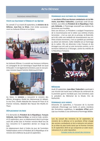 Agendas ministériels
Actu Défense
Page 2
Visite au Sultanat d’Oman et au Qatar
Du samedi 17 au mardi 20 septembre, le ministre de la
Défense, Jean-Yves Le Drian, s’est rendu successive-
ment au Sultanat d’Oman et au Qatar.
Au Sultanat d’Oman, il a assisté aux honneurs militaires
en compagnie de son homologue Sayyid Badr bin Saud
Al Busaïdi. Il s’est également entretenu avec le vice pre-
mier ministre Sayyid Fahd bin Mahmoud Al Saïd.
Au Qatar, le ministre a rencontré le ministre des
affaires étrangères Khalid bin Mohammad Al Attiyah,
le vice Émir, Cheikh Abdullah Bin Hamad Al-Thani et le
Premier ministre, Abdallah Ben Nasser Bin Khalifa Al-
Thani.
Déplacement en Inde
À la demande du Président de la République, François
Hollande, Jean-Yves Le Drian, se rend en Inde, vendre-
di 23 septembre, pour un déplacement dont le principe
avait été arrêté avec le Premier ministre Modi lors de
leur rencontre le 4 septembre dernier en marge du
G20.
Ce déplacement était à l’ordre du jour de l’entretien
hebdomadaire entre le Président de la République et le
ministre de la Défense du jeudi 22 septembre.
Hommage aux victimes du terrorisme
Le secrétaire d’État aux Anciens combattants et à la Mé-
moire, Jean-Marc Todeschini, a participé, lundi 19 sep-
tembre, aux côtés du Président de la République, Fran-
çois Hollande, à l’hommage associatif aux victimes du
terrorisme aux Invalides.
Dans son discours, le Président a souligné l’importance
de la reconnaissance de la nation aux victimes d’actes
terroristes : c’est au nom de ce principe, la fraternité,
qu’a été créée une médaille de reconnaissance aux vic-
times d’actes terroristes, c’est un symbole qui contribue
au devoir de mémoire. Cette médaille est un hommage
de la nation. Elle est décernée à des Français et des
étrangers qui ont subi un acte terroriste commis, sur le
territoire national ou à l'étranger, contre les intérêts de
la République française.
Mémoire
Jeudi 22 septembre, Jean-Marc Todeschini a participé à
une réunion de travail avec la Mission du centenaire de
la première guerre mondiale puis s’est entretenu avec
le président du Mémorial de la Shoah, Éric de
Rothschild.
Hommage aux harkis
Dimanche 25 septembre, à l’occasion de la Journée
nationale d'hommage aux harkis et autres membres
des formations supplétives, le secrétaire d’État parti-
cipe aux Invalides à une cérémonie d’hommage dédiée.
Lors du conseil des ministres du 22 septembre, le
ministre de la défense et le secrétaire d’Etat chargé
des anciens combattants et de la mémoire ont présen-
té un bilan du plan harkis lancé par le Premier ministre
le 25 septembre 2014 et qui comprend un volet recon-
naissance et un volet réparation.
Compte rendu du conseil des ministres
 