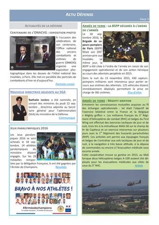 Actu Défense
Page 3
Actualités de la défense Armée de terre : la BSPP décorée à l’ordre
de l’armée
Le 18 sep-
tembre 2016, la
Brigade de sa-
peurs-pompiers
de Paris (BSPP)
fêtait son 205e
anniversaire aux
Invalides. Le
même jour, la
BSPP a été citée à l’ordre de l’armée en raison de son
engagement opérationnel et de son action héroïque
au cours des attentats perpétrés en 2015.
Dans la nuit du 13 novembre 2015, 430 sapeurs-
pompiers militaires sont intervenus pour porter se-
cours aux victimes des attentats. 125 véhicules étaient
immédiatement déployés permettant la prise en
charge de 381 victimes. Plus d’infos
Jeux paralympiques 2016
Les Jeux paralym-
piques 2016 se sont
achevés le 18 sep-
tembre. 14 athlètes
paralympiques du
ministère étaient
engagés. Sur les 28
médailles rempor-
tées par la délégation française, 6 ont été gagnées par
l’Armée de Champions. Résultats
Centenaire de l’ONACVG : exposition photo
À l’occasion des
célébrations de
son centenaire,
l’Office national
des anciens
combattants et
victimes de
guerre (ONACVG)
organise une
exposition pho-
tographique dans les douves de l’Hôtel national des
Invalides, à Paris. Elle met en parallèle des portraits de
combattants d’hier et d’aujourd’hui.
Portraits croisés
Armée de terre : Mighty griffon
Entretenir les connaissances mutuelles acquises au fil
des échanges opérationnels : tel était l’objectif de
l’exercice bilatéral entre la France et la Belgique
« Mighty griffon ». Les militaires français du 5e
Régi-
ment d’hélicoptères de combat (RHC) et belges du First
Wing ont effectué des exercices tactiques de jour et de
nuit, trois tirs à la mitrailleuse MAG-58 sur le champ de
tir de Captieux et un exercice interarmes sur plusieurs
jours avec le 1er
Régiment des hussards parachutistes
(RHP). Ces activités ont permis aux équipages français
et belges de s’entraîner aux vols tactiques de jour et de
nuit, à la navigation à très basse altitude, à la dépose
de commandos ou encore à l’évacuation médicale sous
escorte armée.
Cette coopération trouve sa genèse en 2013, au Mali
lorsque deux hélicoptères belges A-109 avaient été dé-
ployés pour les évacuations médicales aux côtés de
ceux du 5e
RHC. Article
Nouvelle directrice adjointe au SGA
Nathalie Leclerc a été nommée, en
conseil des ministres du jeudi 22 sep-
tembre , directrice adjointe au Secré-
taire général pour l’administration
(SGA) du ministère de la Défense.
Communiqué
 