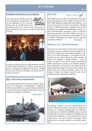 ADS show
ADS SHOW réunit, les 28 et 29 septembre 2016 à Mé-
rignac (Gironde), les acteurs publics et privés de la fi-
lière MRO (Maintain-Repair-Overhaul) Défense, sous
le haut patronage du ministère de la défense. Pendant
2 jours, 4 000 professionnels, décideurs des armées
françaises et étrangères (40 délégations invitées), ex-
perts internationaux, formateurs civils et militaires,
grands groupes mais aussi TPE et PME innovantes au-
ront l’occasion de se rencontrer et d’échanger. Pour sa
3e
édition, l’événement est placé sous le signe des
opérations militaires. Programme
Armée de l’air : partenaire majeur
Partenaire de l’événement, l’armée de l’air expose de
nombreux moyens et capacités, parmi lesquels les sys-
tèmes de maintenance aéronautique associés au Ra-
fale ou à la flotte hélicoptère. La présence du Com-
mandement des Forces Aériennes (CFA) prendra la
forme d’un véritable « village tactique », visant à
mettre en valeur le Niveau de soutien opérationnel
(NSO) réalisé par ses unités sur les théâtres d’opéra-
tion. L’efficacité, le savoir-faire et la maîtrise de tech-
niques de pointes propres aux mécaniciens, experts du
travail dans des milieux rustiques, seront mis en
images à travers des ateliers visuels et des témoi-
gnages d’aviateurs récemment déployés.
Par ailleurs, l’armée de l’air est naturellement pré-
sente à l’ADS Show à travers la Structure intégrée de
maintien en condition opérationnelle des matériels
aéronautiques de la Défense (SIMMAD), acteur central
du Maintien en condition opérationnel (MCO) pour le
ministère de la Défense. Le salon promet d’être, cette
année encore, une belle occasion d’échanger entre
partenaires, au sein des armées ou du monde indus-
triel.
DGA : réception du Bougainville
La Direction générale de l’armement (DGA) a récep-
tionné le 16 septembre le Bougainville, 2e
Bâtiment
multi-missions (B2M). Ce nouveau bâtiment destiné à
la marine nationale rejoindra prochainement son port
d’attache de Papeete en Polynésie.
Communiqué
Actu Défense
Page 4
Journées européennes du patrimoine
À l’occasion de la 33e
édition des Jour-
nées européennes du patrimoine qui
se sont déroulées les 17 et 18 sep-
tembre, plus de 150 000 visiteurs ont
pu pénétrer dans les 77 sites et hauts lieux du patri-
moine militaire qui ont ouvert leurs portes dans toute
la France.
En région parisienne, près de 5 000 personnes ont ain-
si visité l’Hôtel de Brienne et 7 000 se sont rendus au
Service historique de la Défense à Vincennes. 47 000
visiteurs sont entrés aux Invalides et au Musée de l’Ar-
mée qui s’y trouve.
 