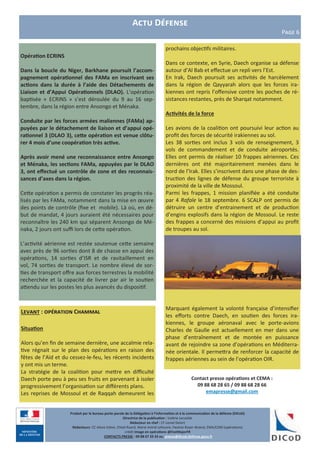 Contact presse opérations et CEMA :
09 88 68 28 65 / 09 88 68 28 66
emapresse@gmail.com
Produit par le bureau porte-parole de la Délégation à l’information et à la communication de la défense (DICoD)
Directrice de la publication : Valérie Lecasble
Rédacteur en chef : CF Lionel Delort
Rédacteurs: CC Alexis Edme, Chloé Ruard, Marie-Astrid Lefeuvre, Pauline Royer-Briand, EMA/COM (opérations)
crédit Image en opérations @EtatMajorFR
CONTACTS PRESSE : 09 88 67 33 33 ou presse@dicod.defense.gouv.fr
Actu Défense
Page 6
Levant : opération Chammal
Situation
Alors qu’en fin de semaine dernière, une accalmie rela-
tive régnait sur le plan des opérations en raison des
fêtes de l’Aïd et du cessez-le-feu, les récents incidents
y ont mis un terme.
La stratégie de la coalition pour mettre en difficulté
Daech porte peu à peu ses fruits en parvenant à isoler
progressivement l’organisation sur différents plans.
Les reprises de Mossoul et de Raqqah demeurent les
Opération ECRINS
Dans la boucle du Niger, Barkhane poursuit l’accom-
pagnement opérationnel des FAMa en inscrivant ses
actions dans la durée à l’aide des Détachements de
Liaison et d’Appui Opérationnels (DLAO). L’opération
baptisée « ECRINS » s’est déroulée du 9 au 16 sep-
tembre, dans la région entre Ansongo et Ménaka.
Conduite par les forces armées maliennes (FAMa) ap-
puyées par le détachement de liaison et d’appui opé-
rationnel 3 (DLAO 3), cette opération est venue clôtu-
rer 4 mois d’une coopération très active.
Après avoir mené une reconnaissance entre Ansongo
et Ménaka, les sections FAMa, appuyées par le DLAO
3, ont effectué un contrôle de zone et des reconnais-
sances d’axes dans la région.
Cette opération a permis de constater les progrès réa-
lisés par les FAMa, notamment dans la mise en œuvre
des points de contrôle (fixe et mobile). Là où, en dé-
but de mandat, 4 jours auraient été nécessaires pour
reconnaître les 240 km qui séparent Ansongo de Mé-
naka, 2 jours ont suffi lors de cette opération.
L’activité aérienne est restée soutenue cette semaine
avec près de 96 sorties dont 8 de chasse en appui des
opérations, 14 sorties d’ISR et de ravitaillement en
vol, 74 sorties de transport. Le nombre élevé de sor-
ties de transport offre aux forces terrestres la mobilité
recherchée et la capacité de livrer par air le soutien
attendu sur les postes les plus avancés du dispositif.
prochains objectifs militaires.
Dans ce contexte, en Syrie, Daech organise sa défense
autour d’Al Bab et effectue un repli vers l’Est.
En Irak, Daech poursuit ses activités de harcèlement
dans la région de Qayyarah alors que les forces ira-
kiennes ont repris l’offensive contre les poches de ré-
sistances restantes, près de Sharqat notamment.
Activités de la force
Les avions de la coalition ont poursuivi leur action au
profit des forces de sécurité irakiennes au sol.
Les 38 sorties ont inclus 3 vols de renseignement, 3
vols de commandement et de conduite aéroportés.
Elles ont permis de réaliser 10 frappes aériennes. Ces
dernières ont été majoritairement menées dans le
nord de l’Irak. Elles s’inscrivent dans une phase de des-
truction des lignes de défense du groupe terroriste à
proximité de la ville de Mossoul.
Parmi les frappes, 1 mission planifiée a été conduite
par 4 Rafale le 18 septembre. 6 SCALP ont permis de
détruire un centre d’entrainement et de production
d’engins explosifs dans la région de Mossoul. Le reste
des frappes a concerné des missions d’appui au profit
de troupes au sol.
Marquant également la volonté française d’intensifier
les efforts contre Daech, en soutien des forces ira-
kiennes, le groupe aéronaval avec le porte-avions
Charles de Gaulle est actuellement en mer dans une
phase d’entraînement et de montée en puissance
avant de rejoindre sa zone d’opérations en Méditerra-
née orientale. Il permettra de renforcer la capacité de
frappes aériennes au sein de l’opération OIR.
 