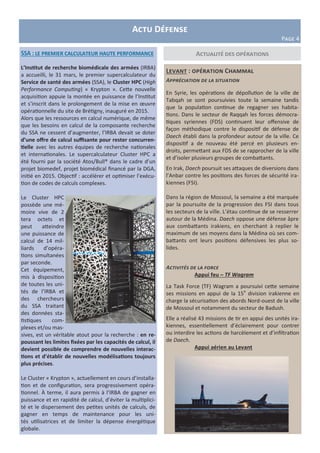 Actualité des opérations
Levant : opération Chammal
Appréciation de la situation
En Syrie, les opérations de dépollution de la ville de
Tabqah se sont poursuivies toute la semaine tandis
que la population continue de regagner ses habita-
tions. Dans le secteur de Raqqah les forces démocra-
tiques syriennes (FDS) continuent leur offensive de
façon méthodique contre le dispositif de défense de
Daech établi dans la profondeur autour de la ville. Ce
dispositif a de nouveau été percé en plusieurs en-
droits, permettant aux FDS de se rapprocher de la ville
et d’isoler plusieurs groupes de combattants.
En Irak, Daech poursuit ses attaques de diversions dans
l’Anbar contre les positions des forces de sécurité ira-
kiennes (FSI).
Dans la région de Mossoul, la semaine a été marquée
par la poursuite de la progression des FSI dans tous
les secteurs de la ville. L’étau continue de se resserrer
autour de la Médina. Daech oppose une défense âpre
aux combattants irakiens, en cherchant à replier le
maximum de ses moyens dans la Médina où ses com-
battants ont leurs positions défensives les plus so-
lides.
Activités de la force
Appui feu – TF Wagram
La Task Force (TF) Wagram a poursuivi cette semaine
ses missions en appui de la 15e
division irakienne en
charge la sécurisation des abords Nord-ouest de la ville
de Mossoul et notamment du secteur de Badush.
Elle a réalisé 43 missions de tir en appui des unités ira-
kiennes, essentiellement d’éclairement pour contrer
ou interdire les actions de harcèlement et d’infiltration
de Daech.
Appui aérien au Levant
SSA : le premier calculateur haute performance
L’Institut de recherche biomédicale des armées (IRBA)
a accueilli, le 31 mars, le premier supercalculateur du
Service de santé des armées (SSA), le Cluster HPC (High
Performance Computing) « Krypton ». Cette nouvelle
acquisition appuie la montée en puissance de l’Institut
et s’inscrit dans le prolongement de la mise en œuvre
opérationnelle du site de Brétigny, inauguré en 2015.
Alors que les ressources en calcul numérique, de même
que les besoins en calcul de la composante recherche
du SSA ne cessent d’augmenter, l’IRBA devait se doter
d’une offre de calcul suffisante pour rester concurren-
tielle avec les autres équipes de recherche nationales
et internationales. Le supercalculateur Cluster HPC a
été fourni par la société Atos/Bull® dans le cadre d’un
projet biomedef, projet biomédical financé par la DGA,
initié en 2015. Objectif : accélérer et optimiser l’exécu-
tion de codes de calculs complexes.
Le Cluster HPC
possède une mé-
moire vive de 2
tera octets et
peut atteindre
une puissance de
calcul de 14 mil-
liards d’opéra-
tions simultanées
par seconde.
Cet équipement,
mis à disposition
de toutes les uni-
tés de l’IRBA et
des chercheurs
du SSA traitant
des données sta-
tistiques com-
plexes et/ou mas-
sives, est un véritable atout pour la recherche : en re-
poussant les limites fixées par les capacités de calcul, il
devient possible de comprendre de nouvelles interac-
tions et d’établir de nouvelles modélisations toujours
plus précises.
Le Cluster « Krypton », actuellement en cours d’installa-
tion et de configuration, sera progressivement opéra-
tionnel. À terme, il aura permis à l’IRBA de gagner en
puissance et en rapidité de calcul, d’éviter la multiplici-
té et le dispersement des petites unités de calculs, de
gagner en temps de maintenance pour les uni-
tés utilisatrices et de limiter la dépense énergétique
globale.
Actu Défense
Page 4
 
