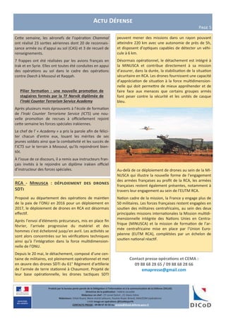 Contact presse opérations et CEMA :
09 88 68 28 65 / 09 88 68 28 66
emapresse@gmail.com
Actu Défense
Page 5
Produit par le bureau porte-parole de la Délégation à l’information et à la communication de la Défense (DICoD)
Directrice de la publication : Valérie Lecasble
Rédacteur en chef : CF Lionel Delort , CC Alexis Edme
Rédacteurs: Chloé Ruard, Marie-Astrid Lefeuvre, Pauline Royer-Briand, EMA/COM (opérations)
crédit Image en opérations @EtatMajorFR
CONTACTS PRESSE : 09 88 67 33 33 ou presse@dicod.defense.gouv.fr
Cette semaine, les aéronefs de l’opération Chammal
ont réalisé 23 sorties aériennes dont 20 de reconnais-
sance armée ou d’appui au sol (CAS) et 3 de recueil de
renseignements.
7 frappes ont été réalisées par les avions français en
Irak et en Syrie. Elles ont toutes été conduites en appui
des opérations au sol dans le cadre des opérations
contre Daech à Mossoul et Raqqah.
Pilier formation : une nouvelle promotion de
stagiaires formés par la TF Narvik diplômée de
l’Iraki Counter Terrorism Service Academy
Après plusieurs mois éprouvants à l’école de formation
de l’Iraki Counter Terrorisme Service (ICTS) une nou-
velle promotion de recrues à officiellement rejoint
cette semaine les forces spéciales irakiennes.
Le chef de l’ « Academy » a pris la parole afin de félici-
ter chacun d’entre eux, louant les mérites de ses
jeunes soldats ainsi que la combativité et les succès de
l’ICTS sur le terrain à Mossoul, qu’ils rejoindront bien-
tôt.
À l’issue de ce discours, il a remis aux instructeurs fran-
çais invités à le rejoindre un diplôme irakien officiel
d’instructeur des forces spéciales.
RCA - Minusca : déploiement des drones
SDTi
Proposé au département des opérations de maintien
de la paix de l’ONU en 2016 pour un déploiement en
2017, le déploiement de drones en RCA est désormais
effectif.
Après l’envoi d’éléments précurseurs, mis en place fin
février, l’arrivée progressive du matériel et des
hommes s’est échelonné jusqu’en avril. Les activités se
sont alors concentrées sur les vérifications techniques
ainsi qu’à l’intégration dans la force multidimension-
nelle de l’ONU.
Depuis le 20 mai, le détachement, composé d’une cen-
taine de militaires, est pleinement opérationnel et met
en œuvre des drones SDTI du 61° Régiment d’artillerie
de l’armée de terre stationné à Chaumont. Projeté de
leur base opérationnelle, les drones tactiques SDTI
peuvent mener des missions dans un rayon pouvant
atteindre 220 km avec une autonomie de près de 5h,
et disposent d’optiques capables de détecter un véhi-
cule à 6 km.
Désormais opérationnel, le détachement est intégré à
la MINUSCA et contribue directement à sa mission
d’assurer, dans la durée, la stabilisation de la situation
sécuritaire en RCA. Les drones fournissent une capacité
d’appréciation de situation à la force multidimension-
nelle qui doit permettre de mieux appréhender et de
faire face aux menaces que certains groupes armés
font peser contre la sécurité et les unités de casque
bleu.
Au-delà de ce déploiement de drones au sein de la MI-
NUSCA qui illustre la nouvelle forme de l’engagement
des armées françaises au profit de la RCA, les armées
françaises restent également présentes, notamment à
travers leur engagement au sein de l’EUTM RCA.
Nation cadre de la mission, la France y engage plus de
50 militaires. Les forces françaises restent engagées en
soutien des militaires centrafricains, au sein des deux
principales missions internationales la Mission multidi-
mensionnelle intégrée des Nations Unies en Centra-
frique (MINUSCA) et la mission de formation de l’ar-
mée centrafricaine mise en place par l’Union Euro-
péenne (EUTM RCA), complétées par un échelon de
soutien national réactif.
 