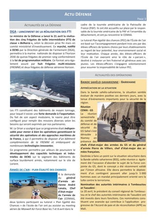 Actu Défense
Page 3
Actualités des opérations
Actualités de la Défense cadre de la tournée américaine de la Patrouille de
France (PAF). Ils ont été accueillis sur place par le respon-
sable de la tournée américaine de la PAF et l’ensemble du
détachement, et ont pu rencontrer le CEMAA.
Le tutorat Plan égalité des chances (PEC) de l’École de l’air
est basé sur l’accompagnement pendant trois ans par des
élèves officiers de lycéens choisis par leurs établissements
au regard de leur potentiel, leur environnement social et
leur motivation. Chaque année, des élèves-officiers de
l’École de l’air exercent ainsi le rôle de « parrain »,
destiné à instaurer un lien fraternel et généreux avec ces
jeunes. Les élèves-officiers s’engagent volontairement
pour assumer la responsabilité de tuteur PEC.
Bande sahélo-saharienne : Barkhane
Appréciation de la situation
Dans la bande sahélo-saharienne, la situation semble
évoluer de manière positive ces derniers jours, avec la
tenue d’évènements importants pour la sécurité de la
région.
Réunion
CEMA - G5
La réunion
semestrielle
du comité de
défense et de
sécurité du
G5 Sahel s’est
déroulée à
Niamey en
présence des
chefs d’état-major des armées du G5 et du général
d’armée Pierre de Villiers, chef d’état-major des ar-
mées françaises.
Destinée à faire un point sur la situation sécuritaire dans
la Bande sahélo saharienne (BSS), cette réunion a égale-
ment été l’occasion d’aborder le sujet de la Force con-
jointe du G5, dont le concept a été récemment validé
par l’Union africaine. Elle devra permettre le déploie-
ment d’un contingent pouvant aller jusqu’à 5 000
hommes avec un mandat principalement orienté vers la
lutte contre le terrorisme.
Nomination des autorités intérimaires à Tombouctou
et Taoudéni :
Le 20 avril, le président du conseil régional de Tombouc-
tou et le chef des autorités intérimaires de Taoudéni ont
été investis dans leurs fonctions. Ces nominations cons-
tituent une avancée qui contribue à l’application pro-
gressive de l’Accord de paix et de réconciliation (APR) au
Mali.
DGA : lancement de la réalisation des FTI
Le ministre de la Défense a lancé le 21 avril la réalisa-
tion des cinq Frégates de taille intermédiaire (FTI) de
classe « Belharra », selon la décision prise fin mars en
comité ministériel d’investissement. Ce marché, notifié
à DCNS par la Direction générale de l’armement (DGA),
permettra à la marine nationale de disposer à l’horizon
2030 de quinze frégates de premier rang conformément
à la loi de programmation militaire. Ce format sera éga-
lement assuré par huit Frégates multi-missions
(FREMM) et deux frégates de défense aérienne Horizon.
Les FTI constituent des bâtiments de moyen tonnage,
pour lequel il existe une forte demande à l’exportation.
Du fait de son aspect modulaire, le navire peut être
configuré pour remplir des missions diverses selon les
besoins qui seront exprimés par nos partenaires.
M. Le Drian a souligné que ce programme était indispen-
sable pour mener à bien les opérations garantissant la
sécurité des opérations et des approches maritimes de
la France, à qui il permettra de disposer d’un bâtiment
complémentaire de la FREMM et embarquant de
nombreuses technologies innovantes.
Ce programme permettra par ailleurs de poursuivre le
développement des capacités techniques et indus-
trielles de DCNS sur le segment des bâtiments de
surface lourdement armés, notamment sur le site de
Lorient.
Armée de l’air : plan égalité des chances
À la demande
du général
d’armée aé-
rienne André
Lanata, Chef
d’état-major
de l’armée de
l’air (CEMAA),
deux lycéens participant au tutorat « Plan Egalité des
Chances » de l’école de l’air ont pu assister au meeting
aérien de Maxwell Air Force Base les 7 et 8 avril dans le
 