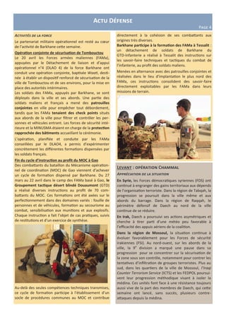 Levant : opération Chammal
Appréciation de la situation
En Syrie, les Forces démocratiques syriennes (FDS) ont
continué à engranger des gains territoriaux aux dépends
de l’organisation terroriste. Dans la région de Tabqah, la
progression se poursuit dans la ville même et aux
abords du barrage. Dans la région de Raqqah, le
périmètre défensif de Daech au nord de la ville
continue de se réduire.
En Irak, Daech a poursuivi ses actions asymétriques et
cherche à tirer parti d’une météo peu favorable à
l’efficacité des appuis aériens de la coalition.
Dans la région de Mossoul, la situation continue à
évoluer favorablement pour les Forces de sécurité
irakiennes (FSI). Au nord-ouest, sur les abords de la
ville, la 9e
division a marqué une pause dans sa
progression pour se concentrer sur la sécurisation de
la zone sous son contrôle, notamment pour contrer les
tentatives d’infiltration de groupes terroristes. Plus au
sud, dans les quartiers de la ville de Mossoul, l’Iraqi
Counter Terrorism Service (ICTS) et les FEDPOL poursui-
vent leur progression méthodique visant à isoler la
médina. Ces unités font face à une résistance toujours
aussi vive de la part des membres de Daech, qui cette
semaine ont lancé, sans succès, plusieurs contre-
attaques depuis la médina.
Activités de la force
Le partenariat militaire opérationnel est resté au cœur
de l’activité de Barkhane cette semaine.
Opération conjointe de sécurisation de Tombouctou
Le 20 avril les Forces armées maliennes (FAMa),
appuyées par le Détachement de liaison et d’appui
opérationnel n°4 (DLAO 4) de la force Barkhane ont
conduit une opération conjointe, baptisée Waati, desti-
née à établir un dispositif renforcé de sécurisation de la
ville de Tombouctou et de ses environs, pour la mise en
place des autorités intérimaires.
Les soldats des FAMa, appuyés par Barkhane, se sont
déployés dans la ville et ses abords. Une partie des
soldats maliens et français a mené des patrouilles
conjointes en ville pour empêcher tout débordement,
tandis que les FAMa tenaient des check points situés
aux abords de la ville pour filtrer et contrôler les per-
sonnes et véhicules entrant. Les forces de sécurité inté-
rieure et la MINUSMA étaient en charge de la protection
rapprochée des bâtiments accueillant la cérémonie.
L’opération, planifiée et conduite par les FAMa
conseillées par le DLAO4, a permis d’expérimenter
concrètement les différentes formations dispensées par
les soldats français.
Fin du cycle d’instruction au profit du MOC à Gao
Des combattants du bataillon du Mécanisme opération-
nel de coordination (MOC) de Gao viennent d’achever
un cycle de formation dispensé par Barkhane. Du 27
mars au 22 avril dans le camp des FAMa basé à Gao, le
Groupement tactique désert blindé Douaumont (GTD)
a réalisé diverses instructions au profit de 70 com-
battants du MOC. Ces formations ont été axées sur le
perfectionnement dans des domaines variés : fouille de
personnes et de véhicules, formation au secourisme au
combat, sensibilisation aux munitions et aux explosifs.
Chaque instruction a fait l’objet de cas pratiques, suivis
de restitutions et d’un exercice de synthèse.
Au-delà des seules compétences techniques transmises,
ce cycle de formation participe à l’établissement d’un
socle de procédures communes au MOC et contribue
Actu Défense
Page 4
directement à la cohésion de ses combattants aux
origines très diverses.
Barkhane participe à la formation des FAMa à Tessalit :
un détachement de soldats de Barkhane du
GTD-Infanterie a réalisé à Tessalit des instructions sur
les savoir-faire techniques et tactiques du combat de
l’infanterie, au profit des soldats maliens.
Menées en alternance avec des patrouilles conjointes et
réalisées dans le lieu d’implantation le plus nord des
FAMa, ces instructions consolident des savoir-faire
directement exploitables par les FAMa dans leurs
missions de terrain.
 