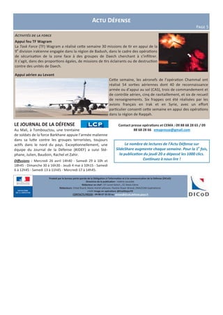 Produit par le bureau porte-parole de la Délégation à l’information et à la communication de la Défense (DICoD)
Directrice de la publication : Valérie Lecasble
Rédacteur en chef : CF Lionel Delort , CC Alexis Edme
Rédacteurs: Chloé Ruard, Marie-Astrid Lefeuvre, Pauline Royer-Briand, EMA/COM (opérations)
crédit Image en opérations @EtatMajorFR
CONTACTS PRESSE : 09 88 67 33 33 ou presse@dicod.defense.gouv.fr
Activités de la force
Appui feu TF Wagram
La Task Force (TF) Wagram a réalisé cette semaine 30 missions de tir en appui de la
9e
division irakienne engagée dans la région de Badush, dans le cadre des opérations
de sécurisation de la zone face à des groupes de Daech cherchant à s’infiltrer.
Il s’agit, dans des proportions égales, de missions de tirs éclairants ou de destruction
contre des unités de Daech.
Appui aérien au Levant
Cette semaine, les aéronefs de l’opération Chammal ont
réalisé 54 sorties aériennes dont 40 de reconnaissance
armée ou d’appui au sol (CAS), trois de commandement et
de contrôle aérien, cinq de ravitaillement, et six de recueil
de renseignements. Six frappes ont été réalisées par les
avions français en Irak et en Syrie, avec un effort
particulier consenti cette semaine en appui des opérations
dans la région de Raqqah.
Actu Défense
Page 5
Contact presse opérations et CEMA : 09 88 68 28 65 / 09
88 68 28 66 emapresse@gmail.com
Le nombre de lectures de l’Actu Défense sur
SlideShare augmente chaque semaine. Pour la 1e
fois,
la publication du jeudi 20 a dépassé les 1000 clics.
Continuez à nous lire !
LE JOURNAL DE LA DÉFENSE
Au Mali, à Tombouctou, une trentaine
de soldats de la force Barkhane appuie l’armée malienne
dans sa lutte contre les groupes terroristes, toujours
actifs dans le nord du pays. Exceptionnellement, une
équipe du Journal de la Défense (#JDEF) a suivi Sté-
phane, Julien, Baudoin, Rachel et Zahir.
Diffusions : Mercredi 26 avril 14h40 - Samedi 29 à 10h et
18h45 - Dimanche 30 à 16h30 - Jeudi 4 mai à 10h15 - Samedi
6 à 12h45 - Samedi 13 à 11h45 - Mercredi 17 à 14h45.
 