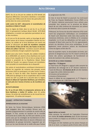 (GAT). Du 23 au 26 juin les soldats du GTD blindé ont
dispensé différentes instructions destinées à consolider
les acquis des FAMa avant de mener des patrouilles con-
jointes dans les zones avoisinantes.
Lutte contre les GAT : découverte et neutralisation de
munitions à Kidal et Tessalit
Dans la région de Kidal, dans la nuit du 21 au 22 juin
2017, le groupement tactique désert blindé (GTD-BLD)
«Edelweiss» a conduit une opération permettant de sai-
sir des munitions.
Le 21 juin en fin de journée, après un bouclage de péri-
mètre autour de la maison susceptible d’abriter les mu-
nitions, les soldats de la force Barkhane ont mené une
fouille et découvert un stock de munitions composé
d’une dizaine d’obus de 60 mm, des fusées et des mu-
nitions de calibre 7.62 mm - munitions souvent utilisées
dans la confection d’engins explosifs improvisés.
Quatre jours plus tard à Tessalit, des soldats tchadiens
de la MINUSMA ont alerté la force Barkhane de la pré-
sence d’une roquette de 57 mm et de sa rampe de lan-
cement à proximité de la Plateforme Désert Relais
(PFDR) de Tessalit. Les sapeurs français ont immédiate-
ment procédé à la neutralisation de ce dispositif.
Ces saisies et neutralisations contribuent directement à
réduire les capacités de nuisance des groupes armés
terroristes (GAT) et participent à la lutte contre l’insécu-
rité dans le Nord du Mali. Elles illustrent également
l’efficacité du dialogue et de la coopération dans la lutte
contre les GAT au profit de la sécurité dans la région.
Depuis le début de l’opération Barkhane, par trimestre,
ce sont près de 2 tonnes d’armes ou de munitions sai-
sies.
Activité aérienne
Du 15 au 22 juin 2016, la composante aérienne de la
force Barkhane a réalisé 57 sorties, dont 16 sorties
chasse, 16 sorties de ravitaillement ou de recueil de ren-
seignement, 25 sorties de transport.
Actu Défense
Page 6
Levant : opération Chammal
Appréciation de la situation
En Syrie, les Forces Démocratiques Syriennes (FDS)
sont engagées dans des combats féroces pour re-
prendre progressivement le contrôle du centre-ville de
Raqqah. À l’Est, arrivés en bordure de la muraille
d’enceinte de la vieille ville, les FDS sont ralentis sur les
autres axes par les stratégies de harcèlement et d’im-
brication de Daech déjà mises en œuvre à Mossoul. Les
combattants du groupe terroriste s’appuient par ail-
leurs sur les rues étroites de la vieille ville pour freiner
la progression des FDS.
En Irak, le recul de Daech se poursuit. Au nord-ouest
de l’Irak, les Popular Mobilization Forces (PMF) et la
15e
division irakienne poursuivent leurs actions pour
consolider leur emprise sur la province de Ninive.
Daech de son côté continue de concentrer ses actions
de diversion dans la poche de Hawijah.
À Mossoul, les Forces de sécurité irakiennes (FSI) conti-
nuent leur progression méthodique. Les combattants
de Daech sont désormais isolés dans deux poches de
résistances distinctes, entre la Médina et le complexe
hospitalier. Le 21 juin les djihadistes ont fait sauter la
mosquée Al Nouri alors que les FSI s’en approchaient,
privant ces dernières d’une prise symbolique. Ils ont
également mené plusieurs actions de harcèlement
contre les lignes arrière des FSI.
Dans les quartiers repris, la sécurisation est lente, pro-
gressive et dangereuse pour les FSI. Daech continue de
mener des actions sporadiques de harcèlement et
tente de maintenir des cellules dormantes.
Activités de la force Chammal
Appui feu – TF Wagram
La Task Force (TF) Wagram a appuyé cette semaine les
opérations de ratissage de la 15e
division irakienne à
l’ouest de Mossoul. 16 missions de tir ont été réalisées
en appui des unités irakiennes dont :
10 missions de harcèlement
6 missions d’éclairement
Depuis le début de son engagement, la TF Wagram a
donc conduit plus de 1 200 missions de tirs.
Appui aérien au Levant
Cette semaine, les aéronefs de l’opération Chammal
ont réalisé 31 sorties aériennes dont 29 de reconnais-
sance armée ou d’appui au sol (CAS) et 2 de recueil de
renseignements.
19 frappes ont été réalisées par les avions français en
Irak et en Syrie. La majeure partie d’entre elles ont été
 