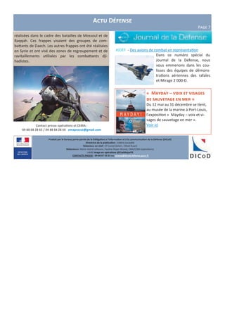 Produit par le bureau porte-parole de la Délégation à l’information et à la communication de la Défense (DICoD)
Directrice de la publication : Valérie Lecasble
Rédacteur en chef : CF Lionel Delort , Chloé Ruard
Rédacteurs: Marie-Astrid Lefeuvre, Pauline Royer-Briand, EMA/COM (opérations)
crédit Image en opérations @EtatMajorFR
CONTACTS PRESSE : 09 88 67 33 33 ou presse@dicod.defense.gouv.fr
Contact presse opérations et CEMA :
09 88 68 28 65 / 09 88 68 28 66 emapresse@gmail.com
#JDEF - Des avions de combat en représentation
Dans ce numéro spécial du
Journal de la Défense, nous
vous emmenons dans les cou-
lisses des équipes de démons-
trations aériennes des rafales
et Mirage 2 000-D.
Actu Défense
Page 7
réalisées dans le cadre des batailles de Mossoul et de
Raqqah. Ces frappes visaient des groupes de com-
battants de Daech. Les autres frappes ont été réalisées
en Syrie et ont visé des zones de regroupement et de
ravitaillements utilisées par les combattants dji-
hadistes.
« Mayday – voix et visages
de sauvetage en mer »
Du 12 mai au 31 décembre se tient,
au musée de la marine à Port-Louis,
l’exposition « Mayday – voix et vi-
sages de sauvetage en mer ».
Voir ici
 