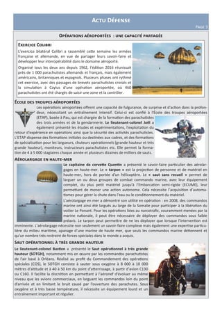 Actu Défense
Page 3
Opérations aéroportées : une capacité partagée
École des troupes aéroportées
Les opérations aéroportées offrent une capacité de fulgurance, de surprise et d'action dans la profon-
deur, nécessitant un entraînement intensif. Celui-ci est confié à l'École des troupes aéroportées
(ETAP), basée à Pau, qui est chargée de la formation des parachutistes
des trois armées et de la gendarmerie. Le lieutenant-colonel Joël a
également présenté les études et expérimentations, l'exploitation du
retour d'expérience en opérations ainsi que la sécurité des activités parachutistes.
L’ETAP dispense des formations initiales ou destinées aux cadres, et des formations
de spécialisation pour les largueurs, chuteurs opérationnels (grande hauteur et très
grande hauteur), moniteurs, instructeurs parachutistes etc. Elle permet la forma-
tion de 4 à 5 000 stagiaires chaque année et plusieurs dizaines de milliers de sauts.
Aérolargage en haute-mer
Le capitaine de corvette Quentin a présenté le savoir-faire particulier des aérolar-
gages en haute-mer. Le « tarpon » est la projection de personne et de matériel en
haute-mer, hors de portée d'un hélicoptère. Le « saut sans recueil » permet de
larguer un ou deux groupes de combat commando marine, avec leur équipement
complet, du plus petit matériel jusqu'à l'Embarcation semi-rigide (ECUME), leur
permettant de mener une action autonome. Cela nécessite l’acquisition d’automa-
tismes pour gérer la chute dans l'eau ou le conditionnement du matériel.
L'aérolargage en mer a démontré son utilité en opération : en 2008, des commandos
marine ont ainsi été largués au large de la Somalie pour participer à la libération du
voilier Le Ponant. Pour les opérations liées au narcotrafic, couramment menées par la
marine nationale, il peut être nécessaire de déployer des commandos sous faible
préavis. Le tarpon peut permettre de ne les déployer que lorsque l'intervention est
imminente. L’aérolargage nécessite non seulement un savoir-faire complexe mais également une expertise particu-
lière du milieu maritime, apanage d’une marine de haute mer, que seuls les commandos marine détiennent et
qu’un nombre très restreint de forces spéciales dans le monde a acquis.
Saut opérationnel à très grande hauteur
Le lieutenant-colonel Bastien a présenté le Saut opérationnel à très grande
hauteur (SOTGH), notamment mis en œuvre par les commandos parachutistes
de l'air basé à Orléans. Réalisé au profit du Commandement des opérations
spéciales (COS), le SOTGH consiste à sauter sous oxygène à 8 000 à 10 000
mètres d'altitude et à 40 à 50 km du point d'atterrissage, à partir d’avion C130
ou C160. Il facilite la discrétion en permettant à l'aéronef d'évoluer au même
niveau que les avions commerciaux, en larguant les commandos loin du point
d'arrivée et en limitant le bruit causé par l'ouverture des parachutes. Sous
oxygène et à très basse température, il nécessite un équipement lourd et un
entraînement important et régulier.
Exercice Colibri
L'exercice bilatéral Colibri a rassemblé cette semaine les armées
française et allemande, en vue de partager leurs savoir-faire et
développer leur interopérabilité dans le domaine aéroporté.
Organisé tous les deux ans depuis 1962, l’édition 2016 réunissait
près de 1 000 parachutistes allemands et français, mais également
américains, britanniques et espagnols. Plusieurs phases ont rythmé
cet exercice, avec des passages de brevets parachutistes croisés et
la simulation à Caylus d'une opération aéroportée, où 460
parachutistes ont été chargés de saisir une zone et la contrôler.
 