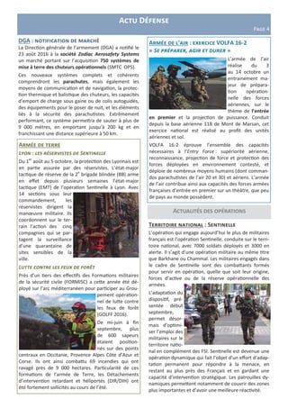 Actualités des opérations
Actu Défense
Page 4
DGA : notification de marché
La Direction générale de l’armement (DGA) a notifié le
23 août 2016 à la société Zodiac Aerosafety Systems
un marché portant sur l’acquisition 750 systèmes de
mise à terre des chuteurs opérationnels (SMTC OPS).
Ces nouveaux systèmes complets et cohérents
comprendront les parachutes, mais également les
moyens de communication et de navigation, la protec-
tion thermique et balistique des chuteurs, les capacités
d’emport de charge sous gaine ou de colis autoguidés,
des équipements pour le poser de nuit, et les éléments
liés à la sécurité des parachutistes. Extrêmement
performant, ce système permettra de sauter à plus de
9 000 mètres, en emportant jusqu’à 200 kg et en
franchissant une distance supérieure à 50 km.
Armée de terre
Lyon : les réservistes de Sentinelle
Du 1er
août au 5 octobre, la protection des Lyonnais est
en partie assurée par des réservistes. L’état-major
tactique de réserve de la 2e
brigade blindée (BB) arme
en effet depuis plusieurs semaines l’état-major
tactique (EMT) de l’opération Sentinelle à Lyon. Avec
14 sections sous leur
commandement, les
réservistes dirigent la
manœuvre militaire. Ils
coordonnent sur le ter-
rain l’action des cinq
compagnies qui se par-
tagent la surveillance
d’une quarantaine de
sites sensibles de la
ville.
Lutte contre les feux de forêt
Près d’un tiers des effectifs des Formations militaires
de la sécurité civile (FORMISC) a cette année été dé-
ployé sur l’arc méditerranéen pour participer au Grou-
pement opération-
nel de lutte contre
les feux de forêt
(GOLFF 2016).
De mi-juin à fin
septembre, plus
de 600 sapeurs
étaient position-
nés sur des points
centraux en Occitanie, Provence Alpes Côte d’Azur et
Corse. Ils ont ainsi combattu 69 incendies qui ont
ravagé près de 9 000 hectares. Particularité de ces
formations de l’armée de Terre, les Détachements
d’intervention retardant et héliportés (DIR/DIH) ont
été fortement sollicités au cours de l’été.
Armée de l’air : exercice VOLFA 16-2
« Se préparer, agir et durer »
L’armée de l’air
réalise du 3
au 14 octobre un
entrainement ma-
jeur de prépara-
tion opération-
nelle des forces
aériennes, sur le
thème de l’entrée
en premier et la projection de puissance. Conduit
depuis la base aérienne 118 de Mont de Marsan, cet
exercice national est réalisé au profit des unités
aériennes et sol.
VOLFA 16-2 éprouve l’ensemble des capacités
nécessaires à l’Entry Force : supériorité aérienne,
reconnaissance, projection de force et protection des
forces déployées en environnement contesté, et
déploie de nombreux moyens humains (dont comman-
dos parachutistes de l’air 20 et 30) et aériens. L’armée
de l’air contribue ainsi aux capacités des forces armées
françaises d’entrée en premier sur un théâtre, que peu
de pays au monde possèdent.
Territoire national : Sentinelle
L’opération qui engage aujourd’hui le plus de militaires
français est l’opération Sentinelle, conduite sur le terri-
toire national, avec 7000 soldats déployés et 3000 en
alerte. Il s’agit d’une opération militaire au même titre
que Barkhane ou Chammal. Les militaires engagés dans
le cadre de Sentinelle sont des combattants formés
pour servir en opération, quelle que soit leur origine,
forces d’active ou de la réserve opérationnelle des
armées.
L’adaptation du
dispositif, pré-
sentée début
septembre,
permet désor-
mais d’optimi-
ser l’emploi des
militaires sur le
territoire natio-
nal en complément des FSI. Sentinelle est devenue une
opération dynamique qui fait l’objet d’un effort d’adap-
tation permanent pour répondre à la menace, en
restant au plus près des Français et en gardant une
capacité d’intervention stratégique. Les patrouilles dy-
namiques permettent notamment de couvrir des zones
plus importantes et d’avoir une meilleure réactivité.
 