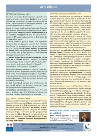 Produit par le bureau porte-parole de la Délégation à l’information et à la communication de la défense (DICoD)
Directeur de la publication : Valérie Lecasble
Rédacteur en chef : CF Lionel Delort
Rédacteurs: CC Alexis Edme, Chloé Ruard, Marie-Astrid Lefeuvre, Pauline Royer-Briand, EMA/COM (opérations)
CONTACTS PRESSE : 09 88 67 33 33 ou presse@dicod.defense.gouv.fr
Actu Défense
Page 4
Opération Chammal (suite)
Bien que sur le recul, Daech conserve cependant une
capacité d’action asymétrique. Bagdad a ainsi encore
été touchée par plusieurs attentats dans la semaine. La
force Chammal poursuit la campagne aérienne et les
missions de formation et de conseil.
Depuis le 25 mai, les aéronefs de l’opération Chammal
ont poursuivi leurs missions aériennes contre Daech,
en réalisant 40 sorties dont 36 de bombardement et 3
de recueil de renseignement. Elles ont permis la réali-
sation de 27 frappes, aboutissant à la destruction de
31 objectifs de Daech.
La force Chammal poursuit l’appui des opérations
terrestres dans les régions de Mossoul et de Falloujah.
Cet effort a été particulièrement intense les journées
du 28 et 29 mai, avec 14 frappes réalisées en moins de
48 heures contre des positions fortifiées, des moyens
de tir indirect ainsi que des postes de commandement
et des plots logistiques de Daech.
27 frappes d’appui au sol ont été réalisées en Irak au
cours de la semaine. La force Chammal a réalisé des
missions d’appui au sol en soutien des FSI, particulière-
ment dans les secteurs de Falloujah et Mossoul.
Missions de formation et de conseil :
Les forces irakiennes présentes à Falloujah, appartien-
nent à la 6e
division d’infanterie irakienne mais surtout à
l’ICTS (unité de contre-terrorisme) dont la force Cham-
mal assure l’instruction avec une centaine de formateurs
présents à Bagdad. En dépit des combats, les actions de
formation se poursuivent.
La Task Force Narvik participe ainsi à la formation de
près de 400 stagiaires qui devraient rejoindre les zones
de combats au terme de leur formation.
La Task Force Monsabert poursuit son travail de conseil
auprès de l’état-major de la 6e
division d’infanterie et
contribue à finaliser les préparatifs de ses unités.
Barkhane : une logique de partenariat
Répondant à l’invitation de ses homologues, le général
d’armée Pierre de Villiers était à Bamako le 26 mai
pour assister à la 5e
réunion des chefs d’état-major du
G5 Sahel, instance au sein de laquelle les pays de la BSS
coordonnent leurs efforts pour lutter contre le terro-
risme. La présence du CEMA français, systématique-
ment invité par ses partenaires africains, chefs d’état-
major général des armées (CEMGA), a permis de conso-
lider le partenariat stratégique noué avec la France.
Sur le terrain, cette dynamique se traduit par l’appui
apporté par le force Barkhane aux partenaires dans leur
opérations transfrontalières bi ou tripartites. Les résul-
tats sont concrets : près d'une douzaine d'opérations
transfrontalières ont déjà été réalisées et l’interopéra-
bilité des forces armées est sans cesse renforcée.
Actuellement, une opération tripartite transfrontalière
baptisée Siham est menée par les forces armées ma-
liennes et nigériennes au Sud de la ville de Ménaka. Plus
de 1 300 soldats sont déployés pour assurer le contrôle
de cette zone. Barkhane fournit un appui à cette opéra-
tion à travers l’engagement du DLAO (détachement de
liaison et d’appui opérationnel) d’Assongo. Par ailleurs,
des officiers sont intégrés au sein du poste de comman-
dement tripartite stationné à Niamey.
Au Mali, la logique de partenariat passe également par
des actions coordonnées avec la MINUSMA. Les actions
de la force multinationale mixte de l’ONU sont en effet
déterminantes dans la mesure où elle peut agir sur le
plan militaire mais aussi dans les volets du développe-
ment, du soutien à la population et à la résolution poli-
tique de la crise.
Barkhane : premier usage en opération de l’Aravis
L’opération tripartite transfrontalière Siham conduite
par le DLAO d’Ansongo depuis le 22 mai a été égale-
ment marquée par l’utilisation de véhicules Aravis au
sein de l’opération Barkhane. Ces véhicules sont utilisés
dans les missions de reconnaissance pour ouvrir les
axes de progression. Fin avril 2016, quatre véhicules
Aravis sont arrivés à Gao, au Mali. D’un poids de 12,5
tonnes, ce véhicule hautement protégé équipe les spé-
cialistes du déminage.
BSS : opération Barkhane
La semaine a été marquée par la tenue de la 5e
réunion
des chefs d’état-major du G5 Sahel, instance au sein de
laquelle les pays de la BSS coordonnent leurs efforts
pour lutter contre le terrorisme. Par ailleurs, au Mali,
les forces partenaires (Mali et ONU) ont été victimes
d’attaques dirigées contre elles par des groupes armés
terroristes. Du 25 au 31 mai, la composante aérienne
de la force Barkhane a réalisé 81 sorties, dont 12 sor-
ties Chasse, 21 sorties de recueil de renseignement et
48 sorties de transport.
Prise de fonction de la nouvelle directrice
de la DICoD
Mme Valérie Lecasble a pris ses
fonctions de porte-parole du ministère
de la Défense mercredi 1er
juin.
 