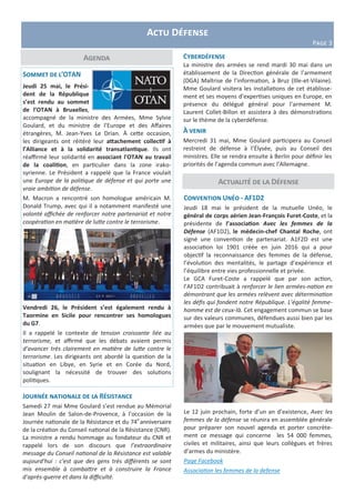 Actu Défense
Page 3
Agenda
Sommet de l’OTAN
Jeudi 25 mai, le Prési-
dent de la République
s’est rendu au sommet
de l’OTAN à Bruxelles,
accompagné de la ministre des Armées, Mme Sylvie
Goulard, et du ministre de l’Europe et des Affaires
étrangères, M. Jean-Yves Le Drian. À cette occasion,
les dirigeants ont réitéré leur attachement collectif à
l’Alliance et à la solidarité transatlantique. Ils ont
réaffirmé leur solidarité en associant l'OTAN au travail
de la coalition, en particulier dans la zone irako-
syrienne. Le Président a rappelé que la France voulait
une Europe de la politique de défense et qui porte une
vraie ambition de défense.
M. Macron a rencontré son homologue américain M.
Donald Trump, avec qui il a notamment manifesté une
volonté affichée de renforcer notre partenariat et notre
coopération en matière de lutte contre le terrorisme.
Vendredi 26, le Président s’est également rendu à
Taormine en Sicile pour rencontrer ses homologues
du G7.
Il a rappelé le contexte de tension croissante liée au
terrorisme, et affirmé que les débats avaient permis
d’avancer très clairement en matière de lutte contre le
terrorisme. Les dirigeants ont abordé la question de la
situation en Libye, en Syrie et en Corée du Nord,
soulignant la nécessité de trouver des solutions
politiques.
Cyberdéfense
La ministre des armées se rend mardi 30 mai dans un
établissement de la Direction générale de l’armement
(DGA) Maîtrise de l’information, à Bruz (Ille-et-Vilaine).
Mme Goulard visitera les installations de cet établisse-
ment et ses moyens d’expertises uniques en Europe, en
présence du délégué général pour l’armement M.
Laurent Collet-Billon et assistera à des démonstrations
sur le thème de la cyberdéfense.
À venir
Mercredi 31 mai, Mme Goulard participera au Conseil
restreint de défense à l’Élysée, puis au Conseil des
ministres. Elle se rendra ensuite à Berlin pour définir les
priorités de l’agenda commun avec l’Allemagne.
Convention Unéo - AF1D2
Jeudi 18 mai le président de la mutuelle Unéo, le
général de corps aérien Jean-François Furet-Coste, et la
présidente de l’association Avec les femmes de la
Défense (AF1D2), le médecin-chef Chantal Roche, ont
signé une convention de partenariat. A1F2D est une
association loi 1901 créée en juin 2016 qui a pour
objectif la reconnaissance des femmes de la défense,
l’évolution des mentalités, le partage d’expérience et
l’équilibre entre vies professionnelle et privée.
Le GCA Furet-Coste a rappelé que par son action,
l’AF1D2 contribuait à renforcer le lien armées-nation en
démontrant que les armées relèvent avec détermination
les défis qui fondent notre République. L’égalité femme-
homme est de ceux-là. Cet engagement commun se base
sur des valeurs communes, défendues aussi bien par les
armées que par le mouvement mutualiste.
Le 12 juin prochain, forte d’un an d’existence, Avec les
femmes de la défense se réunira en assemblée générale
pour préparer son nouvel agenda et porter concrète-
ment ce message qui concerne les 54 000 femmes,
civiles et militaires, ainsi que leurs collègues et frères
d’armes du ministère.
Page Facebook
Association les femmes de la defense
Actualité de la Défense
Journée nationale de la Résistance
Samedi 27 mai Mme Goulard s’est rendue au Mémorial
Jean Moulin de Salon-de-Provence, à l’occasion de la
Journée nationale de la Résistance et du 74e
anniversaire
de la création du Conseil national de la Résistance (CNR).
La ministre a rendu hommage au fondateur du CNR et
rappelé lors de son discours que l’extraordinaire
message du Conseil national de la Résistance est valable
aujourd'hui : c'est que des gens très différents se sont
mis ensemble à combattre et à construire la France
d'après-guerre et dans la difficulté.
 