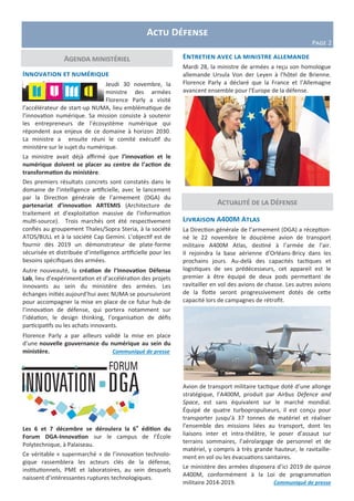 Actualité de la Défense
Agenda ministériel
Actu Défense
Page 2
Innovation et numérique
Jeudi 30 novembre, la
ministre des armées
Florence Parly a visité
l’accélérateur de start-up NUMA, lieu emblématique de
l’innovation numérique. Sa mission consiste à soutenir
les entrepreneurs de l’écosystème numérique qui
répondent aux enjeux de ce domaine à horizon 2030.
La ministre a ensuite réuni le comité exécutif du
ministère sur le sujet du numérique.
La ministre avait déjà affirmé que l’innovation et le
numérique doivent se placer au centre de l’action de
transformation du ministère.
Des premiers résultats concrets sont constatés dans le
domaine de l’intelligence artificielle, avec le lancement
par la Direction générale de l’armement (DGA) du
partenariat d’innovation ARTEMIS (Architecture de
traitement et d’exploitation massive de l’information
multi-source). Trois marchés ont été respectivement
confiés au groupement Thales/Sopra Steria, à la société
ATOS/BULL et à la société Cap Gemini. L’objectif est de
fournir dès 2019 un démonstrateur de plate-forme
sécurisée et distribuée d’intelligence artificielle pour les
besoins spécifiques des armées.
Autre nouveauté, la création de l’Innovation Défense
Lab, lieu d’expérimentation et d’accélération des projets
innovants au sein du ministère des armées. Les
échanges initiés aujourd’hui avec NUMA se poursuivront
pour accompagner la mise en place de ce futur hub de
l’innovation de défense, qui portera notamment sur
l’idéation, le design thinking, l’organisation de défis
participatifs ou les achats innovants.
Florence Parly a par ailleurs validé la mise en place
d’une nouvelle gouvernance du numérique au sein du
ministère. Communiqué de presse
Les 6 et 7 décembre se déroulera la 6e
édition du
Forum DGA-Innovation sur le campus de l’École
Polytechnique, à Palaiseau.
Ce véritable « supermarché » de l’innovation technolo-
gique rassemblera les acteurs clés de la défense,
institutionnels, PME et laboratoires, au sein desquels
naissent d’intéressantes ruptures technologiques.
Livraison A400M Atlas
La Direction générale de l’armement (DGA) a réception-
né le 22 novembre le douzième avion de transport
militaire A400M Atlas, destiné à l’armée de l’air.
Il rejoindra la base aérienne d’Orléans-Bricy dans les
prochains jours. Au-delà des capacités tactiques et
logistiques de ses prédécesseurs, cet appareil est le
premier à être équipé de deux pods permettant de
ravitailler en vol des avions de chasse. Les autres avions
de la flotte seront progressivement dotés de cette
capacité lors de campagnes de rétrofit.
Avion de transport militaire tactique doté d’une allonge
stratégique, l’A400M, produit par Airbus Defence and
Space, est sans équivalent sur le marché mondial.
Équipé de quatre turbopropulseurs, il est conçu pour
transporter jusqu’à 37 tonnes de matériel et réaliser
l’ensemble des missions liées au transport, dont les
liaisons inter et intra-théâtre, le poser d’assaut sur
terrains sommaires, l’aérolargage de personnel et de
matériel, y compris à très grande hauteur, le ravitaille-
ment en vol ou les évacuations sanitaires.
Le ministère des armées disposera d’ici 2019 de quinze
A400M, conformément à la Loi de programmation
militaire 2014-2019. Communiqué de presse
Entretien avec la ministre allemande
Mardi 28, la ministre de armées a reçu son homologue
allemande Ursula Von der Leyen à l’hôtel de Brienne.
Florence Parly a déclaré que la France et l’Allemagne
avancent ensemble pour l'Europe de la défense.
 