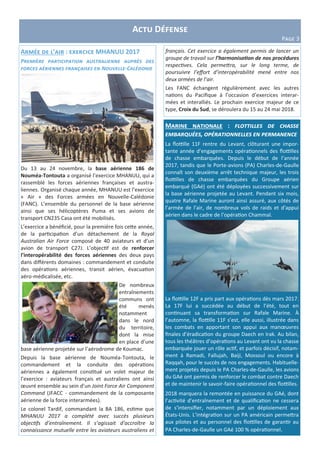 Actu Défense
Page 3
Armée de l’air : exercice MHANUU 2017
Première participation australienne auprès des
forces aériennes françaises en Nouvelle-Calédonie
Du 13 au 24 novembre, la base aérienne 186 de
Nouméa-Tontouta a organisé l’exercice MHANUU, qui a
rassemblé les forces aériennes françaises et austra-
liennes. Organisé chaque année, MHANUU est l’exercice
« Air » des Forces armées en Nouvelle-Calédonie
(FANC). L’ensemble du personnel de la base aérienne
ainsi que ses hélicoptères Puma et ses avions de
transport CN235 Casa ont été mobilisés.
L’exercice a bénéficié, pour la première fois cette année,
de la participation d’un détachement de la Royal
Australian Air Force composé de 40 aviateurs et d’un
avion de transport C27J. L’objectif est de renforcer
l’interopérabilité des forces aériennes des deux pays
dans différents domaines : commandement et conduite
des opérations aériennes, transit aérien, évacuation
aéro-médicalisée, etc.
De nombreux
entraînements
communs ont
été menés
notamment
dans le nord
du territoire,
dont la mise
en place d’une
base aérienne projetée sur l’aérodrome de Koumac.
Depuis la base aérienne de Nouméa-Tontouta, le
commandement et la conduite des opérations
aériennes a également constitué un volet majeur de
l’exercice : aviateurs français et australiens ont ainsi
œuvré ensemble au sein d’un Joint Force Air Component
Command (JFACC - commandement de la composante
aérienne de la force interarmées).
Le colonel Tardif, commandant la BA 186, estime que
MHANUU 2017 a complété avec succès plusieurs
objectifs d’entraînement. Il s’agissait d’accroître la
connaissance mutuelle entre les aviateurs australiens et
Marine nationale : flottilles de chasse
embarquées, opérationnelles en permanence
La flottille 11F rentre du Levant, clôturant une impor-
tante année d’engagements opérationnels des flottilles
de chasse embarquées. Depuis le début de l’année
2017, tandis que le Porte-avions (PA) Charles-de-Gaulle
connaît son deuxième arrêt technique majeur, les trois
flottilles de chasse embarquées du Groupe aérien
embarqué (GAé) ont été déployées successivement sur
la base aérienne projetée au Levant. Pendant six mois,
quatre Rafale Marine auront ainsi assuré, aux côtés de
l’armée de l’air, de nombreux vols de raids et d'appui
aérien dans le cadre de l’opération Chammal.
La flottille 12F a pris part aux opérations dès mars 2017.
La 17F lui a succédée au début de l’été, tout en
continuant sa transformation sur Rafale Marine. À
l’automne, la flottille 11F s’est, elle aussi, illustrée dans
les combats en apportant son appui aux manœuvres
finales d’éradication du groupe Daech en Irak. Au bilan,
tous les théâtres d’opérations au Levant ont vu la chasse
embarquée jouer un rôle actif, et parfois décisif, notam-
ment à Ramadi, Fallujah, Baiji, Mossoul ou encore à
Raqqah, pour le succès de nos engagements. Habituelle-
ment projetés depuis le PA Charles-de-Gaulle, les avions
du GAé ont permis de renforcer le combat contre Daech
et de maintenir le savoir-faire opérationnel des flottilles.
2018 marquera la remontée en puissance du GAé, dont
l’activité d’entraînement et de qualification ne cessera
de s’intensifier, notamment par un déploiement aux
États-Unis. L’intégration sur un PA américain permettra
aux pilotes et au personnel des flottilles de garantir au
PA Charles-de-Gaulle un GAé 100 % opérationnel.
français. Cet exercice a également permis de lancer un
groupe de travail sur l’harmonisation de nos procédures
respectives. Cela permettra, sur le long terme, de
poursuivre l’effort d’interopérabilité mené entre nos
deux armées de l’air.
Les FANC échangent régulièrement avec les autres
nations du Pacifique à l’occasion d’exercices interar-
mées et interalliés. Le prochain exercice majeur de ce
type, Croix du Sud, se déroulera du 15 au 24 mai 2018.
 