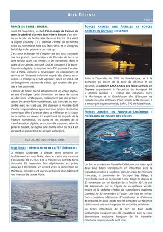 Actualité des opérations
Armée de terre : digital
Lundi 20 novembre, le chef d’état-major de l’armée de
terre, le général d’armée Jean-Pierre Bosser s’est ren-
du sur le site de l’entreprise General Electric. Il a visité
la Digital Foundry (DF), premier centre de recherche
dédié au numérique hors des États-Unis, et le Village by
Crédit Agricole, pépinière de start up.
C’est pour échanger et s’inspirer de ces deux concepts
que les grands commandeurs de l’armée de terre se
sont rendus dans ces entités le 20 novembre, dans le
cadre d’un Comité exécutif (COEX) consacré à la trans-
formation digitale. La mission de la DF, ouverte l’an der-
nier à Paris, consiste à développer les applications et
services de l'Internet industriel auprès des clients euro-
péens. Le Village by Crédit Agricole, lancé en 2014, est
un écosystème créateur de valeur, qui soutient des pro-
jets à fort potentiel.
L’armée de terre prend actuellement un virage digital,
en vue d’intégrer cette dimension au cœur de toutes
ses décisions stratégiques, notamment par des présen-
tation de savoir-faire numériques, cas concrets ou ren-
contre avec les start-ups. Elle observe la manière dont
d’autres organisations agencent leur propre révolution
numérique afin d’avancer dans sa réflexion et la façon
de la mettre en œuvre. En explicitant les impacts de la
fracture numérique, les outils et les objectifs de la
transformation digitale, cette journée a permis, selon le
général Bosser, de définir une bonne base au COEX en
dressant un panorama des projets éclaireurs.
Actu Défense
Page 4
Mer Noire : déploiement de la FLF Guépratte
La frégate Guépratte a débuté cette semaine un
déploiement en mer Noire, dans le cadre des mesures
d’assurance de l’OTAN. Elle a franchi les détroits turcs
dimanche 26 novembre. Son déploiement est prévu
jusqu’au 9 décembre, en accord avec la convention de
Montreux, limitant à 21 jours la présence d’un bâtiment
non riverain de la mer Noire.
Forces armées aux Antilles et forces
armées en Guyane : incendie
Suite à l’incendie du CHU de Guadeloupe, et à la
demande du préfet de la zone de défense et de
sécurité, un aéronef CASA CN235 des forces armées en
Guyane appartenant à l’escadron de transport 68
« Antilles Guyane » réalise des rotations entre
la Martinique et la Guadeloupe afin d’évacuer les
malades les plus critiques. Pour remplir cette mission, il
a embarqué du personnel du SAMU 972 de Martinique.
Forces armées en Nouvelle-Calédonie :
opération de police des pêches
Les forces armées en Nouvelle-Calédonie ont intercepté
deux blue boats vietnamiens en infraction avec la
législation relative à la pêche, dans les eaux territoriales
françaises, à proximité de l’archipel des Bélep, à
l’extrémité nord de la Grande Terre. Repérés depuis le
27 novembre par un Gardian de la flottille 25F, ils ont
été arraisonnés par la frégate de surveillance Vendé-
miaire et la vedette côtière de surveillance maritime
Dumbéa, le 30 novembre à l’aube. Une fois les infrac-
tions constatées (détention d’holothuries et d’ailerons
de requins), les blue boats ont été déroutés sur Nouméa
où ils seront pris en charge par les autorités judiciaires.
De telles infractions de la part de blue boats
vietnamiens n’avaient pas été constatées dans la zone
économique exclusive française de la Nouvelle-
Calédonie depuis plus de sept mois.
 