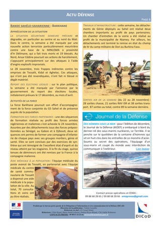 Actu Défense
Page 6
Bande sahélo-saharienne : Barkhane
Appréciation de la situation
La situation sécuritaire demeure précaire et
dégradée, en particulier au centre et au nord du Mali.
Dans le centre, la semaine a été marquée par une
nouvelle action terroriste particulièrement meurtrière
contre une base de la MINUSMA à proximité
d’In Délimane, qui a fait trois morts et 19 blessés. Au
Nord, Ansar Eddine poursuit ses actions de harcèlement,
s’appuyant principalement sur des attaques à l’aide
d’engins explosifs improvisés.
Le 28 novembre, trois frappes indirectes contre les
emprises de Tessalit, Kidal et Agheloc. Ces attaques,
qui n’ont pas été revendiquées, n’ont fait ni blessé ni
dégât matériel.
Report des élections locales : sur le plan politique,
la semaine a été marquée par l’annonce par le
gouvernement du report des élections locales,
initialement prévues le 17 décembre, au mois d’avril.
Activités de la force
La force Barkhane poursuit son effort d’accompagne-
ment de la force conjointe du G5 Sahel et de présence
auprès de la population.
Formation des forces partenaires : une des séquences
de formation réalisée au profit des forces armées
nigériennes et maliennes s’est achevée le 24 novembre.
Assurées par des détachements issus des forces préposi-
tionnées au Sénégal, au Gabon et à Djibouti, deux sé-
quences ont permis de former une compagnie d’infante-
rie de chaque pays avec ses groupes mortiers, génie et
santé. Elles se sont conclues par des exercices de syn-
thèse qui ont témoigné de l’excellent état d’esprit et du
niveau atteint par les stagiaires. À la fin du stage, quinze
tenues de démineurs ont été remises par la France à la
compagnie malienne.
Aide médicale à la population : l’équipe médicale du
poste avancé de Tessalit, en partenariat avec l’équipe
médicale du centre
de santé commu-
nautaire de Tessalit
a dispensé une aide
médicale à la popu-
lation de la ville. Au
total, 70 consulta-
tions et soins ont
pu être réalisés.
Contact presse opérations et CEMA :
09 88 68 28 65 / 09 88 68 28 66 emapresse@gmail.com
Produit par le bureau porte-parole de la Délégation à l’information et à la communication de la Défense (DICoD)
Directrice de la publication : Valérie Lecasble
Rédacteur en chef : CF Lionel Delort
Rédacteurs: Chloé Ruard, Marie-Astrid Lefeuvre, Pauline Royer-Briand, CNE Gaëlle Rothureau
CONTACTS PRESSE : 09 88 67 33 33 ou presse@dicod.defense.gouv.fr
Travaux d’infrastructure : cette semaine, les détache-
ments de Génie déployés au Sahel ont réalisé deux
chantiers importants au profit de pays partenaires.
Un chantier d’entretien de la voirie a été réalisé au
profit de la municipalité de Niamey. Par ailleurs, les
détachements ont terminé la remise en état du champ
de tir du camp militaire de Dori au Burkina Faso.
Sorties air de la semaine (du 22 au 28 novembre) :
28 sorties chasse, 21 sorties RAV ISR et 38 sorties trans-
port. 87 sorties au total, contre 89 la semaine dernière.
Des hommes sous la mer : pour l’édition de décembre,
le Journal de la Défense (#JDEF) a embarqué à bord du
dernier-né des sous-marins nucléaires, Le Terrible. Il se
penche sur le quotidien de la centaine d’hommes qui
vit en huit-clos dans les entrailles de ce monstre d’acier.
Soumis au secret des opérations, l’équipage d’un
sous-marin vit coupé du monde avec interdiction de
communiquer à l’extérieur. Lien teaser
 