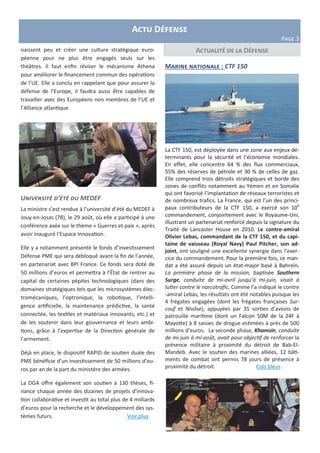 Actu Défense
Page 3
Marine nationale : CTF 150
La CTF 150, est déployée dans une zone aux enjeux dé-
terminants pour la sécurité et l’économie mondiales.
En effet, elle concentre 64 % des flux commerciaux,
55% des réserves de pétrole et 30 % de celles de gaz.
Elle comprend trois détroits stratégiques et borde des
zones de conflits notamment au Yémen et en Somalie
qui ont favorisé l’implantation de réseaux terroristes et
de nombreux trafics. La France, qui est l’un des princi-
paux contributeurs de la CTF 150, a exercé son 10e
commandement, conjointement avec le Royaume-Uni,
illustrant un partenariat renforcé depuis la signature du
Traité de Lancaster House en 2010. Le contre-amiral
Olivier Lebas, commandant de la CTF 150, et du capi-
taine de vaisseau (Royal Navy) Paul Pitcher, son ad-
joint, ont souligné une excellente synergie dans l’exer-
cice du commandement. Pour la première fois, ce man-
dat a été assuré depuis un état-major basé à Bahreïn.
La première phase de la mission, baptisée Southern
Surge, conduite de mi-avril jusqu’à mi-juin, visait à
lutter contre le narcotrafic. Comme l’a indiqué le contre
-amiral Lebas, les résultats ont été notables puisque les
4 frégates engagées (dont les frégates françaises Sur-
couf et Nivôse), appuyées par 35 sorties d’avions de
patrouille maritime (dont un Falcon 50M de la 24F à
Mayotte) à 8 saisies de drogue estimées à près de 500
millions d’euros. La seconde phase, Khamsin, conduite
de mi-juin à mi-août, avait pour objectif de renforcer la
présence militaire à proximité du détroit de Bab-El-
Mandeb. Avec le soutien des marines alliées, 12 bâti-
ments de combat ont permis 78 jours de présence à
proximité du détroit. Cols bleus
Actualité de la Défensenaissent peu et créer une culture stratégique euro-
péenne pour ne plus être engagés seuls sur les
théâtres. Il faut enfin réviser le mécanisme Athena
pour améliorer le financement commun des opérations
de l’UE. Elle a conclu en rappelant que pour assurer la
défense de l’Europe, il faudra aussi être capables de
travailler avec des Européens non membres de l’UE et
l’Alliance atlantique.
Université d’été du MEDEF
La ministre s’est rendue à l’université d’été du MEDEF à
Jouy-en-Josas (78), le 29 août, où elle a participé à une
conférence axée sur le thème « Guerres et paix », après
avoir inauguré l’Espace Innovation.
Elle y a notamment présenté le fonds d’investissement
Défense PME qui sera débloqué avant la fin de l’année,
en partenariat avec BPI France. Ce fonds sera doté de
50 millions d’euros et permettra à l’État de rentrer au
capital de certaines pépites technologiques (dans des
domaines stratégiques tels que les microsystèmes élec-
tromécaniques, l’optronique, la robotique, l’intelli-
gence artificielle, la maintenance prédictive, la santé
connectée, les textiles et matériaux innovants, etc.) et
de les soutenir dans leur gouvernance et leurs ambi-
tions, grâce à l’expertise de la Direction générale de
l’armement.
Déjà en place, le dispositif RAPID de soutien duale des
PME bénéficie d’un investissement de 50 millions d’eu-
ros par an de la part du ministère des armées.
La DGA offre également son soutien à 130 thèses, fi-
nance chaque année des dizaines de projets d'innova-
tion collaborative et investit au total plus de 4 milliards
d’euros pour la recherche et le développement des sys-
tèmes futurs. Voir plus
 