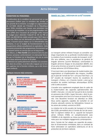Armée de l’air : création de la 62e
escadre
Le transport aérien militaire français va connaître une
étape importante de sa profonde transformation avec
la création d’une troisième escadre de transport, la 62e
.
Elle sera célébrée, sous la présidence du général de
brigade aérienne Laurent Marboeuf, commandant la
brigade aérienne d’appui et de projection (BAAP), lors
d’une prise d’armes se tenant le mardi 5 septembre sur
la base aérienne 123 d’Orléans-Bricy.
S’inscrivant dans une dynamique de modernisation des
organisations et d’optimisation des moyens, insufflée
par le plan de l’armée de l’air « unis pour faire face », la
62e
escadre de transport réunira les escadrons de
transport « Poitou » et « Franche Comté » ainsi qu’un
escadron de soutien technique aéronautique (ESTA)
créé à cette occasion.
L’escadre sera rapidement employée dans le cadre de
la modernisation des capacités opérationnelles des
C130H « Hercules » et celui de l’accueil et de la montée
en puissance des C130J « Super Hercules » dont le pre-
mier exemplaire sera livré à la France en toute fin d’an-
née. Une deuxième livraison est attendue en 2018.
Deux autres appareils, capables de ravitailler en vol
d’autres aéronefs comme les hélicoptères Caracal ou
les avions de combat, suivront en 2019.
La création de la 62e escadre de transport et l’arrivée
des C130J, permettent ainsi à l’armée de l’air de conso-
lider le segment médian de sa capacité de transport
aérien militaire (TAM), en complémentarité avec
l’A400M, et de répondre au mieux aux besoins des ar-
mées pour ses multiples engagements contemporains.
Ainsi, l’armée de l’air adapte ses capacités de projec-
tion et d’intervention immédiate, dans un contexte de
forte sollicitation en opérations extérieures et de la
protection du territoire national.
Actu Défense
Page 4
Condition du personnel
L’amélioration de la condition du personnel est un axe
permanent d’effort pour le ministère des armées et
une priorité de la ministre. Le budget en augmentation
de 1,8 Md€, décidé par Président de la République
pour 2018, constitue une hausse sans précédent des
ressources du ministère. La Loi de programmation mili-
taire (LPM) sera l’occasion de prolonger cette hausse
du budget pour atteindre l’objectif de 2% du PIB en
2025. Les 850 M€ de crédits annulés pour 2017 dans le
cadre de l’effort qui est demandé aux différents minis-
tères, n’auront aucun impact sur la rémunération des
militaires, ni sur le budget de fonctionnement ou les
équipements utilisés actuellement en opérations. Cette
économie proviendra des programmes d’armement qui
ne doivent entrer en service que sur le long terme.
Par ailleurs, un Plan Famille sera annoncé dans les pro-
chaines semaines conformément à la demande formu-
lée par le Président de la République lors de sa visite
sur la base aérienne d’Istres le 20 juillet.
La Ministre est particulièrement attachée à la concerta-
tion dans les armées ; à ce titre elle s’appuie sur le Con-
seil supérieur de la fonction militaire, qui a été récem-
ment renforcé.
Quelques mesures déjà existantes :
 