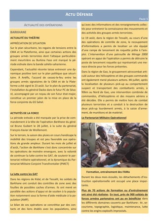 Actualité des opérations
Actu Défense
Page 5
BARKHANE
ACTUALITÉ DU THÉÂTRE
APPRÉCIATION DE SITUATION
Sur le plan sécuritaire, les regains de tensions entre la
CMA et la Plateforme, ainsi que certaines actions des
groupes armés terroristes dont l’attaque particulière-
ment meurtrière au Burkina Faso ont marqué la pé-
riode estivale dans la bande sahélo-saharienne.
Cependant, l’actualité récente laisse entrevoir une dy-
namique positive tant sur le plan politique que sécuri-
taire. À Anéfis, l’accord de cessez-le-feu entre les
groupes armés signataires de la CMA et de la Plate-
forme a été signé le 23 août. Sur le plan du partenariat,
l’installation du général Dacko dans le futur PC de Séva-
ré, accompagné par un noyau de son futur état-major,
constitue un premier jalon de la mise en place de la
force conjointe du G5 Sahel.
ACTIVITÉS DE LA FORCE
La période estivale a été marquée par la prise de com-
mandement à la tête de l’opération Barkhane du géné-
ral Bruno Guibert le 28 juillet, à la suite du général
François-Xavier de Woillemont.
Sur le terrain, la saison des pluies en cours handicape la
mobilité des troupes et est peu favorable aux opéra-
tions de grande ampleur. Durant les mois de juillet et
d’août, l’action de Barkhane s’est donc concentrée sur
les opérations de moindre envergure, avec la volonté
de continuer la lutte contre les GAT, de soutenir le par-
tenariat militaire opérationnel, et la dynamique du Par-
tenariat Militaire Conjoint Transfrontalier (PMCT)
La lutte contre les GAT
Dans les régions de Kidal, et de Tessalit, les soldats de
Barkhane ont conduit des contrôles de zone avec des
fouilles de possibles caches d’armes. Ils ont mené en
parallèle des actions d’appui et de soutien à la popula-
tion notamment sous la forme d’aide médicale à la po-
pulation (AMP).
Le bilan de ces opérations se concrétise par des con-
tacts et des liens établis avec les populations, ainsi
qu’avec des informations et des renseignements collec-
tés pour entretenir la connaissance des mouvements et
des activités des groupes armés terroristes.
Le 19 août, dans la région de Tessalit, au cours d’une
des opérations de contrôle de zone, le recoupement
d’informations a permis de localiser un site équipé
d’une rampe de lancement de roquette prête à l’em-
ploi. L’intervention d’une patrouille de Mirage 2000
opérant en appui de l’opération a permis de détruire le
poste de lancement roquette qui représentait une me-
nace directe pour les forces présentes.
Dans la région de Gao, le groupement aérocombat arti-
culé autour des hélicoptères et des groupes commando
ont également mené plusieurs actions. Mi-juillet, après
la localisation de plusieurs pick-up au comportement
suspect et transportant des combattants armés, à
90km au Nord de Gao, une intervention combinée de
commandos, d’hélicoptères et des moyens aériens a
été décidée. Elle a permis de mettre hors de combat
plusieurs terroristes et a conduit à la destruction de
deux pick-up lourdement armés, à la saisie d’arme-
ment, de munitions et de matériel.
Le Partenariat Militaire Opérationnel
Formation, entraînement des FAMa
Durant les deux mois écoulés, les détachements d’ins-
truction opérationnelle ont occupé une place impor-
tante.
Plus de 70 actions de formation ou d’entraînement
ont ainsi été réalisées. En tout, près de 900 soldats de
forces armées partenaires ont pu en bénéficier dans
les différents domaines couverts par Barkhane : tir, se-
courisme, topographie, logistique, maintenance, lutte
contre les engins explosifs improvisés.
 