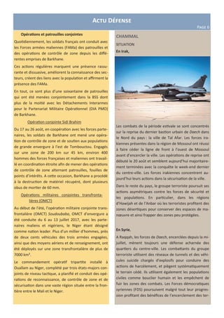 CHAMMAL
SITUATION
En Irak,
Les combats de la période estivale se sont concentrés
sur la reprise du dernier bastion urbain de Daech dans
le Nord du pays : la ville de Tal Afar. Les forces ira-
kiennes présentes dans la région de Mossoul ont réussi
à faire céder la ligne de front à l’ouest de Mossoul
avant d’encercler la ville. Les opérations de reprise ont
débuté le 20 août et semblent aujourd’hui majoritaire-
ment terminées avec la conquête le week-end dernier
du centre-ville. Les forces irakiennes concentrent au-
jourd’hui leurs actions dans la sécurisation de la ville.
Dans le reste du pays, le groupe terroriste poursuit ses
actions asymétriques contre les forces de sécurité et
les populations. En particulier, dans les régions
d’Hawijah et de l’Anbar où les terroristes profitent des
zones désertiques pour conserver des espaces de ma-
nœuvre et ainsi frapper des zones peu protégées.
En Syrie,
A Raqqah, les forces de Daech, encerclées depuis la mi-
juillet, mènent toujours une défense acharnée des
quartiers du centre-ville. Les combattants du groupe
terroriste utilisent des réseaux de tunnels et des véhi-
cules suicide chargés d’explosifs pour conduire des
actions de harcèlement, et piègent systématiquement
le terrain cédé. Ils utilisent également les populations
civiles comme bouclier humain et les empêchent de
fuir les zones des combats. Les Forces démocratiques
syriennes (FDS) poursuivent malgré tout leur progres-
sion profitant des bénéfices de l’encerclement des ter-
Actu Défense
Page 6
Opérations et patrouilles conjointes
Quotidiennement, les soldats français ont conduit avec
les Forces armées maliennes (FAMa) des patrouilles et
des opérations de contrôle de zone depuis les diffé-
rentes emprises de Barkhane.
Ces actions régulières marquent une présence rassu-
rante et dissuasive, améliorent la connaissance des sec-
teurs, créent des liens avec la population et affirment la
présence des FAMa.
En tout, ce sont plus d’une soixantaine de patrouilles
qui ont été menées conjointement dans la BSS dont
plus de la moitié avec les Détachements Interarmes
pour le Partenariat Militaire Opérationnel (DIA PMO)
de Barkhane.
Opération conjointe Sidi Brahim
Du 17 au 26 août, en coopération avec les forces parte-
naires, les soldats de Barkhane ont mené une opéra-
tion de contrôle de zone et de soutien aux populations
de grande envergure à l’est de Tombouctou. Engagés
sur une zone de 200 km sur 45 km, environ 400
hommes des forces françaises et maliennes ont travail-
lé en coordination étroite afin de mener des opérations
de contrôle de zone alternant patrouilles, fouilles de
points d’intérêts. A cette occasion, Barkhane a procédé
à la destruction de matériel récupéré, dont plusieurs
obus de mortier de 60 mm.
Opérations militaires conjointes transfronta-
lières (OMCT)
Au début de l’été, l’opération militaire conjointe trans-
frontalière (OMCT) Soudoubaba, OMCT d’envergure a
été conduite du 6 au 13 juillet 2017, avec les parte-
naires maliens et nigériens, le Niger étant désigné
comme nation leader. Plus d’un millier d’hommes, près
de deux cents véhicules des trois armées engagées,
ainsi que des moyens aériens et de renseignement, ont
été déployés sur une zone transfrontalière de plus de
7000 km².
Le commandement opératif tripartite installé à
Ouallam au Niger, complété par trois états-majors con-
joints de niveau tactique, a planifié et conduit des opé-
rations de reconnaissance, de contrôle de zone et de
sécurisation dans une vaste région située entre la fron-
tière entre le Mali et le Niger.
 