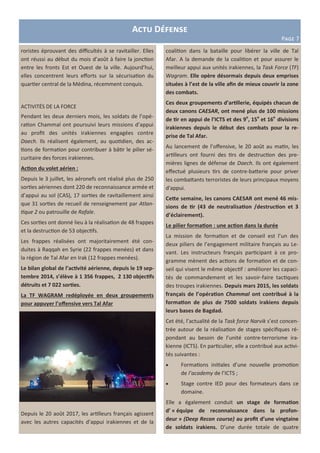 Actu Défense
Page 7
roristes éprouvant des difficultés à se ravitailler. Elles
ont réussi au début du mois d’août à faire la jonction
entre les fronts Est et Ouest de la ville. Aujourd’hui,
elles concentrent leurs efforts sur la sécurisation du
quartier central de la Médina, récemment conquis.
ACTIVITÉS DE LA FORCE
Pendant les deux derniers mois, les soldats de l’opé-
ration Chammal ont poursuivi leurs missions d’appui
au profit des unités irakiennes engagées contre
Daech. Ils réalisent également, au quotidien, des ac-
tions de formation pour contribuer à bâtir le pilier sé-
curitaire des forces irakiennes.
Action du volet aérien :
Depuis le 3 juillet, les aéronefs ont réalisé plus de 250
sorties aériennes dont 220 de reconnaissance armée et
d’appui au sol (CAS), 17 sorties de ravitaillement ainsi
que 31 sorties de recueil de renseignement par Atlan-
tique 2 ou patrouille de Rafale.
Ces sorties ont donné lieu à la réalisation de 48 frappes
et la destruction de 53 objectifs.
Les frappes réalisées ont majoritairement été con-
duites à Raqqah en Syrie (22 frappes menées) et dans
la région de Tal Afar en Irak (12 frappes menées).
Le bilan global de l’activité aérienne, depuis le 19 sep-
tembre 2014, s’élève à 1 356 frappes, 2 130 objectifs
détruits et 7 022 sorties.
La TF WAGRAM redéployée en deux groupements
pour appuyer l’offensive vers Tal Afar
Depuis le 20 août 2017, les artilleurs français agissent
avec les autres capacités d’appui irakiennes et de la
coalition dans la bataille pour libérer la ville de Tal
Afar. A la demande de la coalition et pour assurer le
meilleur appui aux unités irakiennes, la Task Force (TF)
Wagram. Elle opère désormais depuis deux emprises
situées à l’est de la ville afin de mieux couvrir la zone
des combats.
Ces deux groupements d’artillerie, équipés chacun de
deux canons CAESAR, ont mené plus de 100 missions
de tir en appui de l’ICTS et des 9e
, 15e
et 16e
divisions
irakiennes depuis le début des combats pour la re-
prise de Tal Afar.
Au lancement de l’offensive, le 20 août au matin, les
artilleurs ont fourni des tirs de destruction des pre-
mières lignes de défense de Daech. Ils ont également
effectué plusieurs tirs de contre-batterie pour priver
les combattants terroristes de leurs principaux moyens
d'appui.
Cette semaine, les canons CAESAR ont mené 46 mis-
sions de tir (43 de neutralisation /destruction et 3
d’éclairement).
Le pilier formation : une action dans la durée
La mission de formation et de conseil est l’un des
deux piliers de l’engagement militaire français au Le-
vant. Les instructeurs français participant à ce pro-
gramme mènent des actions de formation et de con-
seil qui visent le même objectif : améliorer les capaci-
tés de commandement et les savoir-faire tactiques
des troupes irakiennes. Depuis mars 2015, les soldats
français de l’opération Chammal ont contribué à la
formation de plus de 7500 soldats irakiens depuis
leurs bases de Bagdad.
Cet été, l’actualité de la Task force Narvik s’est concen-
trée autour de la réalisation de stages spécifiques ré-
pondant au besoin de l’unité contre-terrorisme ira-
kienne (ICTS). En particulier, elle a contribué aux activi-
tés suivantes :
 Formations initiales d’une nouvelle promotion
de l’academy de l’ICTS ;
 Stage contre IED pour des formateurs dans ce
domaine.
Elle a également conduit un stage de formation
d’ « équipe de reconnaissance dans la profon-
deur » (Deep Recon course) au profit d’une vingtaine
de soldats irakiens. D’une durée totale de quatre
 