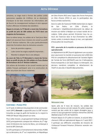 semaines, ce stage visait à former des petites unités
autonomes capables de s’infiltrer, de se dissimuler,
d’analyser et de faire remonter les informations afin
de fournir du renseignement tactique et ainsi appuyer
l’action offensive immédiate des bataillons.
Depuis la mi-juin, la TF Narvik a mené des formations
au profit de près de 300 soldats de l’ICTS dont une
vingtaine de formateurs.
Dans le même temps, les soldats de la Task force Mon-
sabert ont poursuivi leurs missions de conseil au profit
de la 6° division irakienne. Elle a plus particulièrement
mené des formations dans les domaines suivants :
 Soins de première urgence ;
 Lutte contre les engins explosifs improvisés ;
 Réaction à adopter face à une attaque.
Au cours de l’été, la TF Monsabert a mené des forma-
tions au profit de plus de 150 soldats et d’une dizaine
de formateurs de la 6° division irakienne.
Ces actions de formation et de conseil menées par les
soldats français participent ainsi à la construction du
pilier sécuritaire des forces irakiennes.
Actu Défense
Page 8
Corymbe—Puma-FFCI
Le 27 août, le bâtiment de projection et de commande-
ment (BPC) Dixmude a appareillé pour la 138e
mission
Corymbe au large du golfe de Guinée où il a rejoint le
PHM CDT Bouan déjà présent sur zone.
Pour cette mission, un groupement tactique embarqué
(GTE) principalement composé de militaires du 2e
régi-
ment d’infanterie de marine du Mans, est embarqué à
bord du BPC Dixmude.
Ce GTE participera à l’entraînement interarmées PUMA
qui se déroulera, du 1er
au 5 septembre, en République
de Côte d’Ivoire (RCI) avec l’appui des forces françaises
en Côte d’Ivoire (FFCI) et avec la participation des
forces armées ivoiriennes.
Dans le cadre de l’exercice PUMA réalisé dans la région
de San Pedro, en Côte d’Ivoire, le
« reherseal » (répétition/entraînement) du début de
mission est réalisé à Abidjan sur la base navale de Lo-
codjoro. Cette phase permet d’orienter tous les ac-
teurs de l’exercice dans le but d’entraîner les diffé-
rentes unités à conduire depuis la mer, une opération
d’évacuation de ressortissant.
FFCI : poursuite de la montée en puissance de la base
opérationnelle
Le déploiement du BPC fournit également une occasion
pour poursuivre la montée en puissance de la BOA des
FFCI en complétant le détachement de l’aviation légère
de l’armée de Terre (DETALAT) avec les 2 hélicoptères
Puma transportés à son bord depuis la métropole. Ces
derniers viendront compléter le détachement de
l’ALAT en plus des 2 Gazelle déjà présentes.
Mission Lynx
Après près de 4 mois de mission, les soldats des
troupes de marine ont été relevés fin juillet majoritai-
rement par des unités de la Légion étrangère pour y
armer le sous-groupement tactique interarmes (SGTIA)
déployé jusqu’à la fin de l’automne.
Présent depuis le 27 juillet en Estonie, le second déta-
chement LYNX est opérationnel depuis le 7 août 2017.
Il participe aux différents ensembles de missions de
l’enhanced Forward Presence (Présence avancée ren-
forcée) :
 