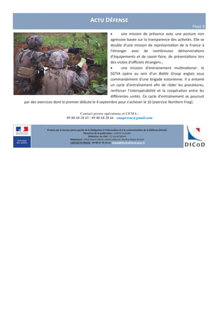 Produit par le bureau porte-parole de la Délégation à l’information et à la communication de la Défense (DICoD)
Directrice de la publication : Valérie Lecasble
Rédacteur en chef : CF Lionel Delort
Rédacteurs: Chloé Ruard, Marie-Astrid Lefeuvre, Pauline Royer-Briand
CONTACTS PRESSE : 09 88 67 33 33 ou presse@dicod.defense.gouv.fr
Contact presse opérations et CEMA :
09 88 68 28 65 / 09 88 68 28 66 emapresse@gmail.com
Actu Défense
Page 9
 une mission de présence avec une posture non
agressive basée sur la transparence des activités. Elle se
double d’une mission de représentation de la France à
l’étranger avec de nombreuses démonstrations
d’équipements et de savoir-faire, de présentations lors
des visites d’officiels étrangers ;
 une mission d’entrainement multinational : le
SGTIA opère au sein d’un Battle Group anglais sous
commandement d’une brigade estonienne. Il a entamé
un cycle d’entraînement afin de rôder les procédures,
renforcer l’interopérabilité et la coopération entre les
différentes unités. Ce cycle d’entraînement se poursuit
par des exercices dont le premier débute le 4 septembre pour s’achever le 10 (exercice Northern Frog).
 
