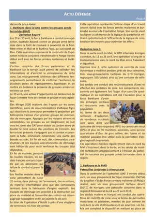 Activités de la force
1. Barkhane dans la lutte contre les groupes armés
terroristes (GAT)
Opération Bayard
Les 29 et 30 avril, la force Barkhane a conduit une opé-
ration, baptisée Bayard, contre un groupe armé terro-
riste dans la forêt de Foulsaré à proximité de la fron-
tière entre le Mali et le Burkina Faso, au sud-ouest de
Gao. Cette opération représente la continuité de l’opé-
ration militaire conjointe transfrontalière Panga menée
début avril avec les forces armées maliennes et burki-
nabé.
L’action conjointe des forces partenaires et de
Barkhane sur le terrain avait permis de collecter des
informations et d’enrichir la connaissance de cette
zone. Les recoupements ultérieurs des différents ren-
seignements permettaient de confirmer l’existence de
plusieurs zones de regroupements logistiques et de
mettre en évidence la présence de groupes armés ter-
roristes sur zone.
Le 29 avril, une action d’opportunité est déclenchée de
façon à mettre hors de combat ce groupe et ses capaci-
tés.
Des Mirage 2000 réalisent des frappes sur les zones
identifiées, suivis de deux hélicoptères d’attaque Tigre
qui sécurisent la zone pour permettre la projection par
hélicoptère Caïman d’un premier groupe de comman-
dos de montagne. Appuyés par les moyens aériens et
aéromobiles, les groupes au sol progressent de nuit
vers les zones des GAT pour établir un cordon avant de
fouiller la zone autour des positions de l’ennemi. Les
terroristes présents n'engagent pas le combat et pren-
nent la fuite, emmenant notamment une partie des
blessés ou tués. En fin de nuit, des commandos para-
chutistes et des équipes opérationnelles de déminage
sont héliportés pour venir renforcer les troupes déjà
déployées.
En fin de matinée, pendant
les fouilles menées, les sol-
dats français sont pris à par-
tie par un adversaire qui
refuse le combat et prend la
fuite.
Les fouilles menées dans la
zone permettent de saisir
20 motos, deux pick-up, de l’armement, des munitions,
du matériel informatique ainsi que des composants
rentrant dans la fabrication d’engins explosifs. Les
équipes de déminage ont procédé à la destruction sur
place du matériel et l’ensemble des soldats est désen-
gagé par hélicoptère en fin de journée le 30 avril.
Le bilan de l’opération s’établit à près d’une vingtaine
de terroristes mis hors de combat.
Actu Défense
Page 4
Cette opération représente l’ultime étape d’un travail
amont réalisé avec les forces armées maliennes et bur-
kinabé au cours de l’opération Panga. Son succès vient
souligner la cohérence de la logique du partenariat mi-
litaire opérationnel et l’efficacité de la logique de com-
binaison des moyens pour optimiser les effets.
Opération Iena 3
Dans la partie nord du Mali, le GTD Infanterie Korrigan
a conduit, du 12 au 26 avril, une opération le long de la
transsaharienne dans le nord du Mali entre Tabankort
et Aguelhok.
Baptisée Iena 3, cette opération de contrôle de zone
dynamique a mobilisé pendant près de deux semaines,
trois sous-groupements tactiques du GTD Korrigan,
regroupant 350 soldats ainsi qu’une centaine de véhi-
cules.
Les soldats ont conduit des reconnaissances d’axes et
effectué des contrôles de zone. Les campements ren-
contrés ont également fait l’objet d’un contrôle systé-
matique et les opérations ont été l’occasion pour la
force Barkhane d’avoir
des échanges cordiaux
et rassurants avec la
population.
Au terme de ces deux
semaines d’opération,
de nombreux matériels
sont saisis dont une
quinzaine de lance-roquettes (RPG) ou canon sans recul
(SPG) et plus de 70 munitions associées, ainsi qu’une
quarantaine d’obus de gros calibre, des fusées et du
matériel pouvant être utilisé dans la confection d’en-
gins explosifs improvisés.
Ces opérations menées régulièrement dans le nord du
Mali s’inscrivent dans la durée, et les saisies de maté-
riel contribuent progressivement à l’érosion du poten-
tiel de nuisance des groupes armés terroristes dans la
région.
2. Barkhane et le PMO
Patrouilles conjointes à Almoustarat
Dans la continuité de l’opération IOKE 1 menée début
avril, un sous groupement tactique interarmes (SGTIA)
du bataillon n°8 des Forces armées maliennes (FAMa) a
réalisé, avec un sous groupement tactique désert
(SGTD) de Korrigan, une patrouille conjointe dans la
région d’Almoustarat du 24 au 27 avril 2017.
Les soldats maliens et français ont conduit des opéra-
tions de contrôle de zone sous la forme de patrouilles
motorisées et pédestres, menées de jour comme de
nuit dans la ville d’Almoustarat et ses environs. Les FA-
Ma ont complété le dispositif en mettant en place de
 