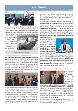 Actu Défense
Page 2
Ministérielle OTAN
La ministre des armées s’est rendue le 29 juin à
Bruxelles pour la réunion ministérielle défense des Al-
liés. Elle a notamment pu rencontrer et s’entretenir avec
ses homologues.
Lors de cette réunion les ministres ont approuvé de
nouveaux objectifs capacitaires dans des domaines clés,
notamment les équipements lourds et le ravitaillement
en vol. Ils ont évoqué le renforcement de la coopération
OTAN-Union européenne. Le secrétaire général de
l’OTAN, M. Jens Stoltenberg, a confirmé que l’Alliance
déjà engagée en Afghanistan dans le cadre de la mission
Resolute Support, allait accroitre son soutien aux forces
de sécurité afghanes, en augmentant le nombre de
troupes présentes.
À cette occasion les mi-
nistres de plusieurs pays
de l’Alliance, dont la
France et l’Espagne, ont
signé une lettre d’inten-
tion destinée à renforcer
la coopération dans le
domaine des munitions,
qui contribuera à la cons-
titution d’un stock de munitions européen plus robuste.
Enfin, six pays de l’Alliance (France, Allemagne, Grèce,
Italie, Espagne et Turquie) ont signé une lettre d’inten-
tion pour une coopération multinationale portant sur la
fourniture de capacités relatives aux aéronefs mari-
times multimissions, qui pourrait aboutir au développe-
ment en commun de nouveaux aéronefs.
Agenda ministériel
Inauguration de nouveaux logements
Mardi 4 juillet, la ministre des armées a inauguré 39
logements destinés au personnel du ministère à la
caserne d’Artois, à Versailles (78), en présence du
secrétaire général pour l’administration M. Jean-Paul
Bodin, en charge de la politique du logement et de
l’immobilier, du préfet des Yvelines, M. Serge Morvan et
du maire de Versailles, M. François de Mazières. Ce site
permettra de proposer des logements de grande
superficie aux civils et militaires.
La politique de logement du ministère est une compo-
sante essentielle de la condition du personnel et du
soutien aux familles. Elle vise à apporter une compensa-
tion aux militaires soumis à une forte contrainte de
mobilité géographique et de répondre à une préoccupa-
tion sociale en facilitant l’accès au logement des catégo-
ries de personnel aux revenus les plus modestes. La
réhabilitation de la caserne d’Artois permettra par ail-
leurs d’augmenter significativement le parc de logement
à proximité de Balard.
Départ du Délégué général pour l’armement
Mme Florence
Parly, ministre
des Armées,
exprime sa
reconnaissance
et celle de
l’ensemble du
ministère en-
vers M. Laurent Collet-Billon, qui a achevé vendredi 30
juin son mandat de Délégué général pour l’armement
(DGA). Lors de ses neuf années à la tête de la DGA,
Laurent Collet-Billon a eu la tâche d’équiper nos forces
armées, de préparer l’avenir de notre Défense et de
développer son industrie. Il s’est acquitté de ces
missions avec un sens aigu du service de l’État et de
l’intérêt supérieur de la France.
La ministre des armées a rappelé l’action de la DGA et
de son personnel, qui contribuent de manière décisive
au renforcement de la défense nationale.
Déplacement présidentiel à l’Île Longue
Le Président de la République et chef des armées,
M. Emmanuel Macron, s’est déplacé mardi 4 juillet sur
la base de l’Île Longue, cœur de la dissuasion nucléaire
française. Il était accompagné du général d’armées
Pierre de Villiers, chef d’état-major des armées et du
chef d’état-major
de la marine, l’ami-
ral Bernard Rogel.
Il s’est également
rendu à bord du
Sous-marin nu-
cléaire lanceur d’en-
gins Le Terrible.
 