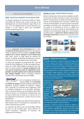Actu Défense
Page 3
Actualité de la Défense
DGA : Succès du premier tir du missile ANL
La Direction générale de l'armement (DGA) et l’indus-
triel MBDA ont effectué avec succès le premier tir de
développement du missile Antinavire léger (ANL) le 21
juin, sur le site Méditerranée du centre DGA Essais de
missiles. Il a été réalisé à partir d’un hélicoptère
Panther de DGA Essais en vol.
Issu de la coopération franco-britannique dans le cadre
du traité de Lancaster House (signé par les deux pays en
2010), le programme ANL est destiné à équiper les héli-
coptères de la marine nationale et de la Royal Navy
pour lutter contre un large panel de menaces de
surface. Le porteur de référence de l’ANL pour la marine
nationale est le futur hélicoptère interarmées léger.
Le contrat de réalisation du programme ANL avait été
notifié en 2014 à MBDA par l’un des homologues britan-
nique de la DGA, DE&S (Defence Equipment and Sup-
port). Ce projet constitue le premier programme com-
mun qui tire totalement parti des dispositions de dé-
pendance mutuelle agréées dans le cadre de l’initiative
One Complex Weapon visant à consolider l’industrie
missilière franco-britannique autour de MBDA.
Marine : Opération Halicorne
L’opération Halicorne, conduite au large du Guyane du 9
au 23 juin, a permis de montrer la fermeté du gouverne-
ment face aux pêcheurs illégaux. D’importants moyens
ont été mis en œuvre pour stopper les tentatives de pil-
lages de nos ressources halieutiques : déploiement de
deux patrouilleurs de la marine, du P400 La Gracieuse et
le Patrouilleur léger guyanais (PLG) La Confiance, de
deux vedettes de la gendarmerie maritime, deux sec-
tions de commandos marines et deux hélicoptères Fen-
nec et Puma de l’armée de l’air.
La présence de
commandos
marine, entraî-
nés à l’assaut
de bâtiments,
a permis de
faire face à des
opposants sus-
ceptibles de
réagir de façon
violente. Le nouveau PLG se révèle également adapté à
la mission avec sa capacité d’emport en commandos et
son mode de propulsion souple et discret.
L’opération, menée de manière discrète et efficace, a
porté ses fruits : six tapouilles ont été neutralisées, qua-
rante pêcheurs appréhendés, plusieurs ont fait l’objet
de gardes à vue. L’effet psychologique a été immédiat et
a porté un coup d’arrêt à l’action des contrevenants.
Armée de l’air : répétitions 14 juillet
Mardi 11 juillet après midi la dernière répétition du défi-
lé aérien du 14 juillet se tiendra au-dessus des Champs
Élysées. Elle permettra aux leaders de chaque patrouille
d’avions et d’hélicoptères de s’entrainer à défiler dans
l’axe des Champs Élysées. Six avions F16 de la patrouille
acrobatique américaine des Thunderbirds s’exerceront
aux côtés de la Patrouille de France. Le défilé sera
coordonné au sol par un poste de commandement, de
conduite et de coordination dirigé par le commandant
du défilé aérien, le général de division aérienne Jean-
Christophe Zimmerman, positionné au sommet de l’Arc
de Triomphe. Dossier de presse
Les 5 et 6 juillet se tiendra le sé-
minaire SIMDEF sur la simulation
en matière de défense à l’École nationale supérieure de
techniques avancées (ENSTA) de Palaiseau. L’édition
2017, consacrée à la simulation pour l’ingénierie, inclut
la simulation d’ingénierie et la simulation opération-
nelle, le séminaire portera sur la thématique de l’initiali-
sation du besoin à la qualification opérationnelle, que
l’on peut résumer par la notion de « cycle de vie en V
des programmes d’armement » avant la mise en service
opérationnel.
SIMDEF 2017 est organisé par ADIS (Armées-Académie-
DGA-Industrie pour la Simulation) et rassemblera des
acteurs institutionnels et privés.
La simulation de défense est une technologie efficace
qui joue un rôle essentiel pour mieux maîtriser les
risques techniques, calendaires et financiers des
programmes d’armement.
 