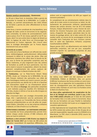 Produit par le bureau porte-parole de la Délégation à l’information et à la communication de la Défense (DICoD)
Directrice de la publication : Valérie Lecasble
Rédacteur en chef : CF Lionel Delort
Rédacteurs: Chloé Ruard, Marie-Astrid Lefeuvre, Pauline Royer-Briand, EMA/COM (opérations)
crédit Image en opérations @EtatMajorFR
CONTACTS PRESSE : 09 88 67 33 33 ou presse@dicod.defense.gouv.fr
Actu Défense
Page 5
Bande sahélo-saharienne : Barkhane
Le 29 juin à New-York, la résolution 2364 a permis de
renouveler le mandat de la MINUSMA. Le 2 juillet à
Bamako, un sommet extraordinaire des chefs d’États
du G5-Sahel a permis de créer officiellement la Force
conjointe.
Cette force, à terme constituée de cinq bataillons, sera
chargée de lutter contre le terrorisme et les organisa-
tions criminelles. Sa chaîne de commandement s’arti-
culera autour d’un PC de niveau opératif et de PC tac-
tiques, dont l’un sera activé dans la région de Sévaré au
Mali. La logique de cette force est d’encourager les
partenariats et l’action régionale. Elle s’inscrit donc
dans la stratégie développée par la France depuis
maintenant trois ans au Sahel.
Activités de la force
Les unités de la force Barkhane ont affronté des condi-
tions météorologiques particulièrement défavorables
marquant le début de la saison des pluies. Elles ont
néanmoins maintenu leur effort dans la boucle du Ni-
ger, sous la forme de patrouilles conjointes avec les
forces maliennes, et plus largement avec des actions
de formation au profit de leurs partenaires. Ces mis-
sions visent à rassurer la population, obtenir du rensei-
gnement complémentaire des autres capteurs dé-
ployés et à entraver la liberté d’action des GAT.
A Tombouctou, sur la Plate-Forme Désert Relais
(PFDR), située sur l’emprise de la MINUSMA, les sol-
dats français réalisent des patrouilles aux côtés de
leurs homologues maliens qui visent à assurer une pré-
sence permanente aux abords de la ville et à favoriser
une intervention rapide en cas d’événement sécuri-
taire. Par ailleurs à Assongo, des patrouilles conjointes
y sont réalisées jusqu’aux localités d’In Delimane et
d’In Gita, situées à 120 km à l’est de la ville d’origine en
direction du Niger.
Elles s’inscrivent dans une stratégie d’ensemble plus
large, être « opérationnels avec les partenaires afri-
cains », qui s’appuie sur l’ensemble des forces armées
françaises prépositionnées au sein de pôles de coopé-
ration (Dakar, Libreville), ou sur des emprises militaires
à Djibouti, en Côte d’Ivoire ou à La Réunion.
Opérationnels ensemble : les partenaires africains
Cet ensemble de forces prépositionnées permet d’en-
traîner chaque année environ 27 000 militaires afri-
cains sur tout le continent.
Barkhane a ainsi entrainé 4 500 d’entre eux depuis le
début de l’année 2017 par le biais de 200 actions de
formation rassemblant 20 expertises différentes. Ces
actions sont en augmentation de 40% par rapport au
semestre précédent.
En complément de ces entraînements réalisés dans le
cadre de la lutte contre le terrorisme au Sahel, les dé-
tachements de partenariats militaires opérationnels
mènent des actions directes. Fort de 30 à 50 soldats
français, chaque détachement a pour mission de coor-
donner les missions françaises avec celles des parte-
naires, d’apporter des appuis spécialisés dans les do-
maines du guidage aérien, de la lutte contre-EEI et du
soutien santé, ou encore de les accompagner et de les
conseiller dans l’exécution de leurs missions comme
dans le cadre des Opérations militaires conjointes
transfrontalières (OMCT).
Depuis janvier 2017, ces détachements ont réalisé 210
patrouilles conjointes, soit une par jour, auxquelles
viennent s’ajouter les opérations conjointes de plus
grande envergure.
De même, trois OMCT ont été réalisées en 2017
(TOMONON, PANGA et BRONCO). Elles ont permis
d’affirmer la présence des forces armées en zone trans-
frontalière, de se rapprocher de la population et d’ob-
tenir du renseignement pour des opérations futures
comme celles réalisées en avril-mai à la frontière entre
le Mali et le Burkina Faso.
Les deux pôles opérationnels de coopération du Ga-
bon et du Sénégal ont contribué, quant à eux, à for-
mer 4 400 soldats africains par le biais de 150 actions
de formation liées à la lutte contre le terrorisme. Deux
tiers de ces formations ont pour finalité la réalisation
de missions de maintien de la paix ou un engagement à
caractère opérationnel.
Le Pôle Opérationnel de Coopération (POC) situé à Da-
kar (EFS) conduit des actions dans 14 des 16 pays de sa
zone de responsabilité, laquelle couvre la CEDEAO et la
Mauritanie. Le POC situé à Libreville (EFG) couvre les
pays de la CEEAC.
Contact presse opérations et CEMA :
09 88 68 28 65 / 09 88 68 28 66 emapresse@gmail.com
 
