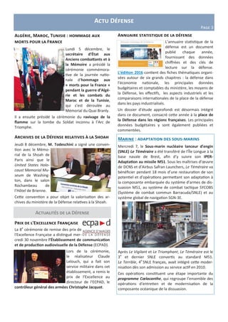 Actu Défense
Page 3
Actualités de la Défense
Algérie, Maroc, Tunisie : hommage aux
morts pour la France
Lundi 5 décembre, le
secrétaire d’État aux
Anciens combattants et à
la Mémoire a présidé la
cérémonie commémora-
tive de la journée natio-
nale d’hommage aux
« morts pour la France »
pendant la guerre d’Algé-
rie et les combats du
Maroc et de la Tunisie,
qui s’est déroulée au
Mémorial du Quai Branly.
Il a ensuite présidé la cérémonie du ravivage de la
flamme sur la tombe du Soldat inconnu à l’Arc de
Triomphe.
Prix de l'Excellence Française
La 8e
cérémonie de remise des prix de
l'Excellence Française a distingué mer-
credi 30 novembre l’Établissement de communication
et de production audiovisuelle de la Défense (ECPAD).
Lors de la cérémonie,
le réalisateur Claude
Lelouch, qui a fait son
service militaire dans cet
établissement, a remis le
prix de l’Excellence au
directeur de l’ECPAD, le
contrôleur général des armées Christophe Jacquot.
Annuaire statistique de la défense
L’annuaire statistique de la
défense est un document
publié chaque année,
fournissant des données
chiffrées et des clés de
lecture sur la défense.
L’édition 2016 contient des fiches thématiques organi-
sées autour de six grands chapitres : la défense dans
l’économie nationale, les principales données
budgétaires et comptables du ministère, les moyens de
la Défense, les effectifs, les aspects industriels et les
comparaisons internationales de la place de la défense
dans les pays industrialisés.
Un dossier d’étude approfondi est désormais intégré
dans ce document, consacré cette année à la place de
la Défense dans les régions françaises. Les principales
données budgétaires y sont également publiées et
commentées.
Marine : adaptation des sous-marins
Mercredi 7, le Sous-marin nucléaire lanceur d’engin
(SNLE) Le Téméraire a été transféré de l’Île Longue à la
base navale de Brest, afin d’y suivre son IPER-
Adaptation au missile M51. Sous les maîtrises d’œuvre
de DCNS et d’Airbus Safran Launchers, Le Téméraire va
bénéficier pendant 18 mois d’une restauration de son
potentiel et d’opérations permettant son adaptation à
la composante embarquée du système d’armes de dis-
suasion M51, au système de combat tactique SYCOBS
(Système de combat commun Barracuda/SNLE) et au
système global de navigation SGN-3E.
Après Le Vigilant et Le Triomphant, Le Téméraire est le
3e
et dernier SNLE convertis au standard M51.
Le Terrible, 4e
SNLE français, avait intégré cette moder-
nisation dès son admission au service actif en 2010.
Ces opérations constituent une étape importante du
programme Cœlacanthe, qui regroupe l’ensemble des
opérations d’entretien et de modernisation de la
composante océanique de la dissuasion.
Archives de la Défense relatives à la Shoah
Jeudi 8 décembre, M. Todeschini a signé une conven-
tion avec le Mémo-
rial de la Shoah de
Paris ainsi que le
United States Holo-
caust Memorial Mu-
seum de Washing-
ton, dans le salon
Rochambeau de
l’Hôtel de Brienne.
Cette convention a pour objet la valorisation des ar-
chives du ministère de la Défense relatives à la Shoah.
 