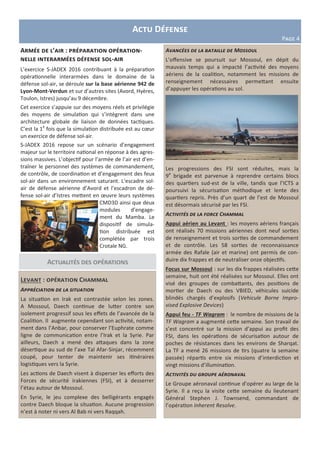 Actualités des opérations
Levant : opération Chammal
Appréciation de la situation
La situation en Irak est contrastée selon les zones.
A Mossoul, Daech continue de lutter contre son
isolement progressif sous les effets de l’avancée de la
Coalition. Il augmente cependant son activité, notam-
ment dans l’Anbar, pour conserver l’Euphrate comme
ligne de communication entre l’Irak et la Syrie. Par
ailleurs, Daech a mené des attaques dans la zone
désertique au sud de l’axe Tal Afar-Sinjar, récemment
coupé, pour tenter de maintenir ses itinéraires
logistiques vers la Syrie.
Les actions de Daech visent à disperser les efforts des
Forces de sécurité irakiennes (FSI), et à desserrer
l’étau autour de Mossoul.
En Syrie, le jeu complexe des belligérants engagés
contre Daech bloque la situation. Aucune progression
n’est à noter ni vers Al Bab ni vers Raqqah.
Avancées de la bataille de Mossoul
L’offensive se poursuit sur Mossoul, en dépit du
mauvais temps qui a impacté l’activité des moyens
aériens de la coalition, notamment les missions de
renseignement nécessaires permettant ensuite
d’appuyer les opérations au sol.
Les progressions des FSI sont réduites, mais la
9e
brigade est parvenue à reprendre certains blocs
des quartiers sud-est de la ville, tandis que l’ICTS a
poursuivi la sécurisation méthodique et lente des
quartiers repris. Près d’un quart de l’est de Mossoul
est désormais sécurisé par les FSI.
Activités de la force Chammal
Appui aérien au Levant : les moyens aériens français
ont réalisés 70 missions aériennes dont neuf sorties
de renseignement et trois sorties de commandement
et de contrôle. Les 58 sorties de reconnaissance
armée des Rafale (air et marine) ont permis de con-
duire dix frappes et de neutraliser onze objectifs.
Focus sur Mossoul : sur les dix frappes réalisées cette
semaine, huit ont été réalisées sur Mossoul. Elles ont
visé des groupes de combattants, des positions de
mortier de Daech ou des VBIED, véhicules suicide
blindés chargés d’explosifs (Vehicule Borne Impro-
vised Explosive Devices)
Appui feu - TF Wagram : le nombre de missions de la
TF Wagram a augmenté cette semaine. Son travail de
s’est concentré sur la mission d’appui au profit des
FSI, dans les opérations de sécurisation autour de
poches de résistances dans les environs de Sharqat.
La TF a mené 26 missions de tirs (quatre la semaine
passée) répartis entre six missions d’interdiction et
vingt missions d’illumination.
Activités du groupe aéronaval
Le Groupe aéronaval continue d’opérer au large de la
Syrie. Il a reçu la visite cette semaine du lieutenant
Général Stephen J. Townsend, commandant de
l’opération Inherent Resolve.
Actu Défense
Page 4
Armée de l’air : préparation opération-
nelle interarmées défense sol-air
L’exercice S-JADEX 2016 contribuant à la préparation
opérationnelle interarmées dans le domaine de la
défense sol-air, se déroule sur la base aérienne 942 de
Lyon-Mont-Verdun et sur d’autres sites (Avord, Hyères,
Toulon, Istres) jusqu’au 9 décembre.
Cet exercice s’appuie sur des moyens réels et privilégie
des moyens de simulation qui s’intègrent dans une
architecture globale de liaison de données tactiques.
C’est la 1e
fois que la simulation distribuée est au cœur
un exercice de défense sol-air.
S-JADEX 2016 repose sur un scénario d’engagement
majeur sur le territoire national en réponse à des agres-
sions massives. L’objectif pour l’armée de l’air est d’en-
traîner le personnel des systèmes de commandement,
de contrôle, de coordination et d’engagement des feux
sol-air dans un environnement saturant. L’escadre sol-
air de défense aérienne d’Avord et l’escadron de dé-
fense sol-air d’Istres mettent en œuvre leurs systèmes
CMD3D ainsi que deux
modules d’engage-
ment du Mamba. Le
dispositif de simula-
tion distribuée est
complétée par trois
Crotale NG.
 