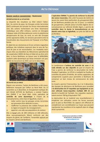 Actu Défense
Page 5
Bande sahélo-saharienne : Barkhane
Appréciation de la situation
La disparité des situations au Mali retient l’atten-
tion. Au centre du pays, les Groupes armés terroristes
(GAT) continuent de harceler les forces internationales
avec des actions recherchant une forte résonnance
médiatique sans effet militaire, comme en témoigne
l’attaque ratée d’Al Mourabitoune contre la plateforme
aéroportuaire de Gao. Au nord, au sein des Groupes
armés signataires (GAS), les tensions persistent entre la
Coordination des mouvements de l’Azawad et la Plate-
forme.
En dépit de ces résistances et d’une certaine stagnation
politique, des initiatives avancent dans le sens de l’ac-
cord de paix et de réconciliation. Les modalités tech-
niques liées aux bataillons du Mécanisme opérationnel
de coopération (MOC) de Gao et Kidal ont pu être arrê-
tées. La force Barkhane, en liaison avec la MINUSMA,
soutient cette dynamique qui laisse entrevoir une pos-
sibilité de lancement du MOC vers la mi-décembre.
Activités de la force
Depuis une semaine, l’action de Barkhane a été essen-
tiellement marquée par l’effort au Nord Mali. Du 17
novembre au 5 décembre, le Groupement tactique dé-
sert blindé (GTD-B) de Barkhane a conduit l’opéra-
tion EMMA 7 au Nord Mali. Cette opération de
contrôle de zone dynamique à l’ouest de la
transsaharienne, entre Gao et Aguelhok, visait à :
 lutter contre tous les groupes armés terroristes
qui pouvaient être détectés la zone ;
 réaffirmer la présence des soldats français dans
la région et acquérir du renseignement ;
 apporter une aide aux populations du secteur.
Elle a engagé près de 300 militaires et 100 véhicules,
deux sous-groupements Désert renforcés par des
moyens du génie, de l’artillerie, l’ensemble appuyé par
les moyens aériens de Barkhane.
Contact presse opérations et CEMA :
09 88 68 28 65 / 09 88 68 28 66
emapresse@gmail.com
Produit par le bureau porte-parole de la Délégation à l’information et à la communication de la Défense (DICoD)
Directrice de la publication : Valérie Lecasble
Rédacteur en chef : CF Lionel Delort
Rédacteurs: CC Alexis Edme, Chloé Ruard, Marie-Astrid Lefeuvre, Pauline Royer-Briand, EMA/COM (opérations)
crédit Image en opérations @EtatMajorFR
CONTACTS PRESSE : 09 88 67 33 33 ou presse@dicod.defense.gouv.fr
L’opération EMMA 7 a permis de renforcer la sécurité
des zones traversées. Elle a été l’occasion de mettre en
œuvre les savoir-faire particuliers du groupement blin-
dé de Barkhane pendant plus de 15 jours. La mobilité
du groupement, articulé autour d’unités légères de re-
connaissances sur véhicule blindés légers, a permis de
contrôler dans la durée la transsaharienne et ses
abords entre Gao et Aghelhok, sur près de 500 km de
profondeur.
La combinaison d’actions de contrôle de zone et de
raids blindés sur des objectifs de part et d’autre de
l’axe a permis de renforcer la sécurisation du trafic.
Pendant l’opération, le GTD-B a multiplié les fouilles et
contrôles de points d’intérêts, de caches supposées, de
campements suspects pour permettre à Barkhane de
conserver un bon niveau de connaissance de cette
zone.
Ce travail a permis l’intervention, les 2 et 3 décembre,
des équipes de démineurs de Barkhane pour procéder
à la destruction de 27 roquettes qui équipaient un an-
cien véhicule lance-roquettes multiple BM 21 aux
abords la localité de Tachdait. Ces roquettes représen-
taient environ 700 kg d’équivalent TNT.
La destruction de ce matériel vise essentiellement à
empêcher son utilisation contre les forces œuvrant
pour la paix au Nord-Mali. les sapeurs ont effectué en
complément une sensibilisation au risque que peuvent
représenter les munitions et les explosifs dans le village
situé à proximité.
 