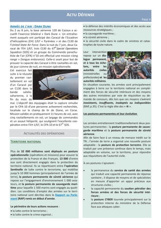 Actualités des opérations
Territoire national
Plus de 32 000 militaires sont déployés en posture
opérationnelle (opérations et missions) pour assurer la
protection de la France et des Français. 13 000 d’entre
eux sont directement engagés dans la protection du
territoire national. Ils se répartissent entre l’opération
Sentinelle de lutte contre le terrorisme, qui mobilise
jusqu’à 10 000 hommes (principalement de l’armée de
terre), la posture permanente de sûreté aérienne qui
repose sur l’engagement d’environnement 1 000 avia-
teurs, et la posture permanente de sauvegarde mari-
time pour laquelle 1 500 marins sont engagés au quoti-
dien. Les conditions d’emploi des armées sur le terri-
toire national sont décrites dans le Rapport au Parle-
ment (RAP) remis en début d’année.
Le périmètre de leurs actions recouvre :
 la lutte contre le terrorisme ;
 la lutte contre le crime organisé ;
Actu Défense
Page 4
Armée de l’air : Dark Dune
Du 2 au 8 juin, la base aérienne 120 de Cazaux a ac-
cueilli l’exercice bilatéral « Dark Dune ». Un entraîne-
ment auxquels ont participé des Caracal de l’Escadron
d’hélicoptères (EH) 1/67 « Pyrénées » et des C130 de
l’United State Air Force. Dans la nuit du 7 juin, deux Ca-
racal de l’EH 1/67, trois C130 du 67th
Special Operations
Squadron (SOS) et un groupe du Commando parachu-
tiste de l’air (CPA) n°10 ont effectué une mission «long
range » (longue endurance). Celle-ci avait pour but de
prouver la capacité des Caracal à être ravitaillés en vol,
de jour comme de nuit, en mission opérationnelle.
Cet exercice fait
suite à la réussite
du premier ravi-
taillement en vol
d’un Caracal par
un C130 dans la
bande sahélo-
saharienne, à la
fin du mois de
mai. L’objectif des équipages était la capture simulée
par le CPA 10 d’une personne activement recherchée,
localisée sur le champ de tir de Diane, en Corse.
Mission validée en pratiquement 11 heures de vol, avec
cinq ravitaillements en vol, un largage de commandos
et un assaut héliporté, qui soulignent l’excellente coo-
pération entre l’EH 1/67, le CPA 10 et le 67th
SOS.
 la défense des intérêts économiques et des accès aux
ressources stratégiques ;
 la sauvegarde maritime ;
 la sûreté aérienne ;
 la sécurité civile dans le cadre de sinistres et catas-
trophes de toute nature.
Leur intervention
repose sur un dia-
logue permanent,
et à tous les éche-
lons, entre les
autorités civiles
(ministérielles ou
préfectorales) et les
autorités militaires.
En situation courante, les armées sont principalement
engagées à terre sur le territoire national en complé-
ment des forces de sécurité intérieure et des moyens
des autres ministères par voie de réquisition ou de-
mande de concours, dès lors que ces moyens s’avèrent
inexistants, insuffisants, inadaptés ou indisponibles
(RAP, p.35). C’est la règle dite des « 4i ».
Les postures permanentes et leur évolution
Les armées entretiennent traditionnellement deux pos-
tures permanentes : la posture permanente de sauve-
garde maritime et la posture permanente de sûreté
aérienne.
Afin de faire face à un niveau de menace inédit sur le
TN ; l’armée de terre a organisé une nouvelle posture
adaptable : la posture de protection terrestre. Elle se
traduit par une présence continue dans le temps, mais
adaptable en volume, sur le territoire, pour répondre
aux réquisitions de l’autorité civile.
À ces postures s’ajoutent :
 la permanence du service de santé des armées
qui traduit une capacité permanente de réponse
sanitaire ; il dispose de moyens et de spécialistes
en mesure d’apporter un appui précieux aux
structures civiles ;
 la capacité permanente du soutien pétrolier des
forces armées et des forces de sécurité inté-
rieure ;
 la posture CYBER tournée principalement sur la
protection interne du ministère de la Défense
face aux attaques cyber.
 