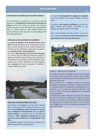 L’intervention des armées sur le territoire national
Les interventions des armées sur le territoire national
reposent sur l’Organisation territoriale interarmées de
défense, miroir de la chaîne de décision des pouvoirs
publics. Elle prévoit une répartition des responsabilités
entre un niveau national, zonal (officier général de
zone de défense et de sécurité) et local (délégué mili-
taire départemental).
Actu Défense
Page 5
Levant : opération Chammal
La coalition poursuit la stratégie qui consiste à appuyer
les troupes locales dans leurs combats contre Daech
tout en frappant systématiquement les moyens de l’or-
ganisation terroriste.
Daech recule là où la coalition accentue la pression
(Falludjah, Sud Mossoul, Manbij). L’organisation tente
de reprendre pied en conduisant des attaques de har-
cèlement sur les Forces de sécurité irakiennes (FSI)
(Tikrit et Nasir). Elle poursuit également les attentats
suicides à Bagdad.
La bataille pour libérer Fallujah se poursuit et les forces
de sécurité irakiennes progressent, malgré la posture
défensive de Daech qui se renforce à mesure qu’elles
se rapprochent de la ville. Les forces de l’ICTS, entraî-
née à Bagdad par les forces françaises, participent à la
reprise de la ville.
Action des armées pendant l’Euro 2016
Les armées sont engagées sur le territoire national
dans la sécurisation de la coupe d’Europe de foot-
ball. Elles participeront entre le 8 juin et le 10 juil-
let au dispositif interministériel mis en place à
cette occasion et coordonné par le ministère de
l’Intérieur. Elles adapteront également les pos-
tures de sureté aérienne et de sauvegarde mari-
time.
Les effectifs engagés sur le territoire national pen-
dant l’évènement, ne changent pas.
Action des armées pendant les inondations
Les zones de défense et de sécurité Ouest et de
Paris ont été touchées par de nombreuses inonda-
tions à partir du 28 mai. Face à cette situation, les
armées ont été sollicitées, parfois dans l’urgence,
pour porter secours aux populations.
Près de 1 550 personnes ont ainsi été évacuées
sur l’A10 et dans les villes de Villeneuve-Triage et
Villeneuve-le-Roi (Seine-et-Marne). Du matériel de
campement et des rations ont été distribués. Deux
sections de la force Sentinelle ont été engagées
pour sécuriser des zones évacuées à Villeneuve-
Triage et Ablon-sur-Seine.
En revanche le dispositif est adapté et réorienté,
en termes d’effort et de moyens dédiés à l’événe-
ment.
Par ailleurs, des moyens spécifiques vont être en-
gagés, comme des équipes cynophiles ou des
équipes spécialisées dans le déminage.
Dans cet évènement comme partout sur le terri-
toire national, les forces armées interviennent en
appui des forces de sécurité intérieures.
 